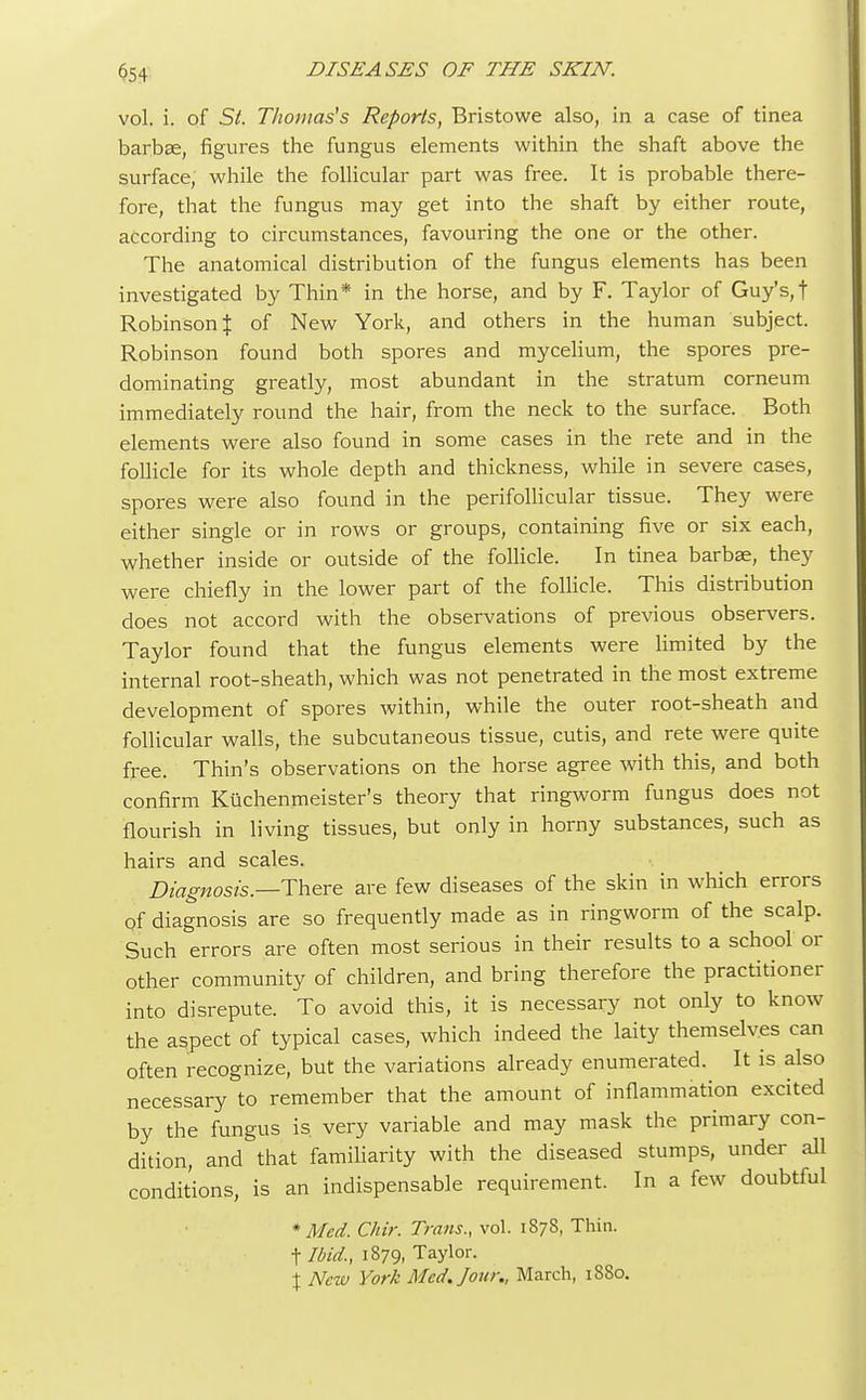 vol. i. of St. Thomas's Reports, Bristowe also, in a case of tinea barbae, figures the fungus elements within the shaft above the surface, while the follicular part was free. It is probable there- fore, that the fungus may get into the shaft by either route, according to circumstances, favouring the one or the other. The anatomical distribution of the fungus elements has been investigated by Thin* in the horse, and by F. Taylor of Guy's, f Robinson $ of New York, and others in the human subject. Robinson found both spores and mycelium, the spores pre- dominating greatly, most abundant in the stratum corneum immediately round the hair, from the neck to the surface. Both elements were also found in some cases in the rete and in the follicle for its whole depth and thickness, while in severe cases, spores were also found in the perifollicular tissue. They were either single or in rows or groups, containing five or six each, whether inside or outside of the follicle. In tinea barbae, they were chiefly in the lower part of the follicle. This distribution does not accord with the observations of previous observers. Taylor found that the fungus elements were limited by the internal root-sheath, which was not penetrated in the most extreme development of spores within, while the outer root-sheath and follicular walls, the subcutaneous tissue, cutis, and rete were quite free. Thin's observations on the horse agree with this, and both confirm Kuchenmeister's theory that ringworm fungus does not flourish in living tissues, but only in horny substances, such as hairs and scales. Diagnosis.—There are few diseases of the skin in which errors Of diagnosis are so frequently made as in ringworm of the scalp. Such errors are often most serious in their results to a school or other community of children, and bring therefore the practitioner into disrepute. To avoid this, it is necessary not only to know the aspect of typical cases, which indeed the laity themselves can often recognize, but the variations already enumerated. It is also necessary to remember that the amount of inflammation excited by the fungus is very variable and may mask the primary con- dition, and that familiarity with the diseased stumps, under all conditions, is an indispensable requirement. In a few doubtful * Med. Chir. Trans., vol. 187S, Thin. flbid., 1879, Taylor. X New York Med. Jour., March, 1880.