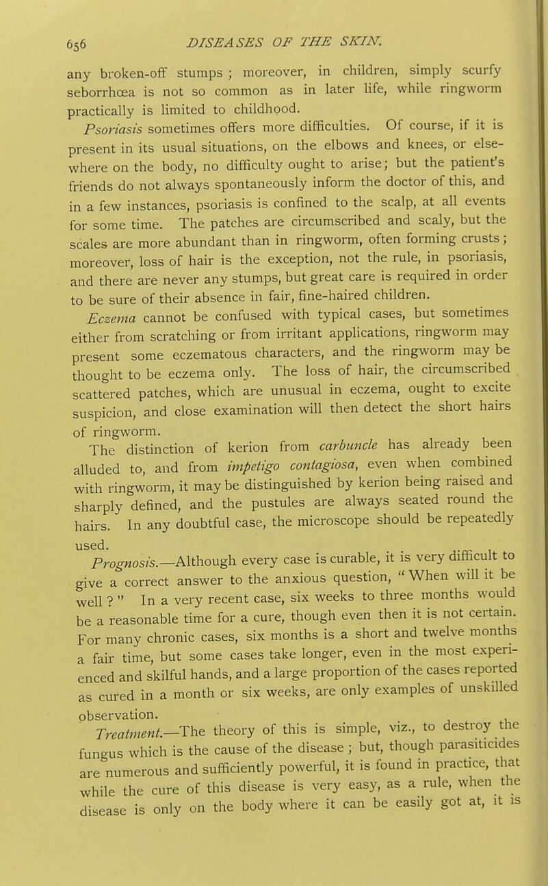 any broken-off stumps ; moreover, in children, simply scurfy seborrhcea is not so common as in later life, while ringworm practically is limited to childhood. Psoriasis sometimes offers more difficulties. Of course, if it is present in its usual situations, on the elbows and knees, or else- where on the body, no difficulty ought to arise; but the patient's friends do not always spontaneously inform the doctor of this, and in a few instances, psoriasis is confined to the scalp, at all events for some time. The patches are circumscribed and scaly, but the scales are more abundant than in ringworm, often forming crusts; moreover, loss of hair is the exception, not the rule, in psoriasis, and there are never any stumps, but great care is required in order to be sure of their absence in fair, fine-haired children. Eczema cannot be confused with typical cases, but sometimes either from scratching or from irritant applications, ringworm may present some eczematous characters, and the ringworm may be thought to be eczema only. The loss of hair, the circumscribed scattered patches, which are unusual in eczema, ought to excite suspicion, and close examination will then detect the short hairs of ringworm. The distinction of kerion from carbuncle has already been alluded to, and from impetigo contagiosa, even when combined with ringworm, it maybe distinguished by kerion being raised and sharply defined, and the pustules are always seated round the hairs. In any doubtful case, the microscope should be repeatedly used. Prognosis.— Although every case is curable, it is very difficult to give a correct answer to the anxious question,  When will it be well ?  In a very recent case, six weeks to three months would be a reasonable time for a cure, though even then it is not certain. For many chronic cases, six months is a short and twelve months a fair time, but some cases take longer, even in the most experi- enced and skilful hands, and a large proportion of the cases reported as cured in a month or six weeks, are only examples of unskilled observation. Treatment.—The theory of this is simple, viz., to destroy the fungus which is the cause of the disease ; but, though parasiticides are numerous and sufficiently powerful, it is found in practice, that while the cure of this disease is very easy, as a rule, when the disease is only on the body where it can be easily got at, it is