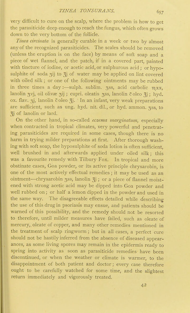 very difficult to cure on the scalp, where the problem is how to get the parasiticide deep enough to reach the fungus, which often grows down to the very bottom of the follicle. Tinea circinata is generally curable in a week or two by almost any of the recognized parasiticides. The scales should be removed (unless the eruption is on the face) by means of soft soap and a piece of wet flannel, and the patch, if in a covered part, painted with tincture of iodine, or acetic acid, or sulphurous acid ; or hypo- sulphite of soda jjij to 3j of water may be applied on lint covered with oiled silk; or one of the following ointments may be rubbed in three times a day :—sulph. sublim. $ss, acid carbolic nixx, lanolin gvj, oil olivae 31] ; cupri. oleatis gss, lanolin c oleo 5j; hyd. ox. flaw gj, lanolin coleo 5j- In an infant, very weak preparations are sufficient, such as ung. hyd. nit. dil., or hyd. ammon. gss, to 5j of lanolin or lard. On the other hand, in so-called eczema marginatum, especially when contracted in tropical climates, very powerful and penetrat- ing parasiticides are required in some cases, though there is no harm in trying milder preparations at first. After thorough wash- ing with soft soap, the hyposulphite of soda lotion is often sufficient, well brushed in and afterwards applied under oiled silk; this was a favourite remedy with Tilbury Fox. In tropical and more obstinate cases, Goa powder, or its active principle chrysarobin, is one of the most actively effectual remedies; it may be used as an ointment—chrysarobin 3SS, lanolin ; or a piece of flannel moist- ened with strong acetic acid may be dipped into Goa powder and well rubbed on; or half a lemon dipped in the powder and used in the same way. The disagreeable effects detailed while describing the use of this drug in psoriasis may ensue, and patients should be warned of this possibility, and the remedy should not be resorted to therefore, until milder measures have failed, such as oleate of mercury,, oleate of copper, and many other remedies mentioned in the treatment of scalp ringworm; but in all cases, a perfect cure should not be hastily inferred from the absence of diseased appear- ances, as some living spores may remain in the epidermis ready to spring into activity as soon as parasiticide remedies have been discontinued, or when the weather or climate is warmer, to the disappointment of both patient and doctor; every case therefore ought to be carefully watched for some time, and the slightest return immediately and vigorously treated. 42
