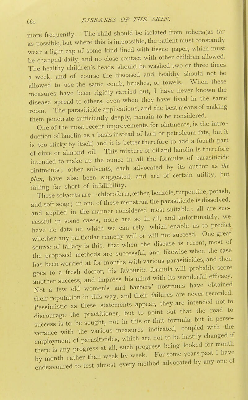 more frequently. The child should be isolated from othersi'as far as possible, but where this is impossible, the patient must constantly wear a light cap of some kind lined with tissue paper, which must be changed daily, and no close contact with other children allowed. The healthy children's heads should be washed two or three times a week, and of course the diseased and healthy should not be allowed to use the same comb, brushes, or towels. When these measures have been rigidly carried out, I have never known the disease spread to others, even when they have lived m the same room. The parasiticide applications, and the best means of making them penetrate sufficiently deeply, remain to be considered. One of the most recent improvements for ointments, is the intro- duction of lanolin as a basis instead of lard or petroleum fats, but it is too sticky by itself, and it is better therefore to add a fourth part of olive or almond oil. This mixture of oil and lanolin is therefore intended to make up the ounce in all the formulae, of parasiticide ointments; other solvents, each advocated by its author as the plan, have also been suggested, and are of certain utility, but falling far short of infallibility. These solvents are-chloroform, aether, benzole, turpentine, potash, and soft soap ; in one of these menstrua the parasiticide is dissolved, and applied in the manner considered most suitable; all are suc- cessful in some cases, none are so in all, and unfortunately, we have no data on which we can rely, which enable us to predict whether any particular remedy will or will not succeed. One great source of fallacy is this, that when the disease is recent, most of the proposed methods are successful, and likewise when the case has been worried at for months with various parasiticides, and then CTOes to a fresh doctor, his favourite formula will probably score another success, and impress his mind with its wonderful efficacy Not a few old women's and barbers' nostrums have obtained their reputation in this way, and their failures are never recorded. Pessimistic as these statements appear, they are intended not to discourage the practitioner, but to point out that the road to success is to be sought, not in this or that formula, but in perse- verance with the various measures indicated, coupled with the employment of parasiticides, which are not to be hastily changed Tere I any progress at all, such progress being looked for month by mo th rather than week by week. For some years past I have endeavoured to test almost every method advocated by any one of