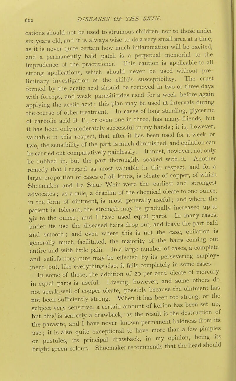 cations should not be used to strumous children, nor to those under six years old, and it is always wise to do a very small area at a time, as it is never quite certain how much inflammation will be excited, and a permanently bald patch is a perpetual memorial to the imprudence of the practitioner. This caution is applicable to all strong applications, which should never be used without pre- liminary investigation of the child's susceptibility. The crust formed by the acetic acid should be removed in two or three days with forceps, and weak parasiticides used for a week before again applying the acetic acid; this plan may be used at intervals during the course of other treatment. In cases of long standing, glycerine of carbolic acid B. P., or even one in three, has many friends, but it has been only moderately successful in my hands ; it is, however, valuable in this respect, that after it has been used for a week or two, the sensibility of the part is much diminished, and epilation can be carried out comparatively painlessly. It must, however, not only be rubbed in, but the part thoroughly soaked with it. Another remedy that I regard as most valuable in this respect, and for a large proportion of cases of all kinds, is oleate of copper, of which Shoemaker and Le Sieur Weir were the earliest and strongest advocates ; as a rule, a drachm of the chemical oleate to one ounce, in the form of ointment, is most generally useful; and where the patient is tolerant, the strength may be gradually increased up to 5iv to the ounce; and I have used equal parts. In many cases, under its use the diseased hairs drop out, and leave the part bald and smooth; and even where this is not the case, epilation is generally much facilitated, the majority of the hairs coming out entire and with little pain. In a large number of cases, a complete and satisfactory cure may be effected by its persevering employ- ment, but, like everything else, it fails completely in some cases. In some of these, the addition of 20 per cent, oleate of mercury in equal parts is useful. Liveing, however, and some others do not speak well of copper oleate, possibly because the ointment has not been sufficiently strong. When it has been too strong, or the subject very sensitive, a certain amount of kerion has been set up, but this] is scarcely a drawback, as the result is the destruction of the parasite, and I have never known permanent baldness from its use; it is also quite exceptional to have more than a few pimples or pustules, its principal drawback, in my opinion, being its bright green colour. Shoemaker recommends that the head should