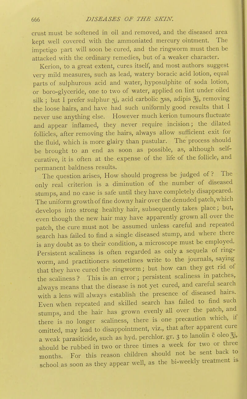 crust must be softened in oil and removed, and the diseased area kept well covered with the ammoniated mercury ointment. The impetigo part will soon be cured, and the ringworm must then be attacked with the ordinary remedies, but of a weaker character. Kerion, to a great extent, cures itself, and most authors suggest very mild measures, such as lead, watery boracic acid lotion, equal parts of sulphurous acid and water, hyposulphite of soda lotion, or boro-glyceride, one to two of water, applied on lint under oiled silk ; but I prefer sulphur jjj, acid carbolic gss, adipis % removing the loose hairs, and have had such uniformly good results that I never use anything else. However much kerion tumours fluctuate and appear inflamed, they never require incision; the dilated follicles, after removing the hairs, always allow sufficient exit for the fluid, which is more glairy than pustular. The process should be brought to an end as soon as possible, as, although self- curative, it is often at the expense of the life of the follicle, and permanent baldness results. The question arises, How should progress be judged of ? The only real criterion is a diminution of the number of diseased stumps, and no case is safe until they have completely disappeared. The uniform growth of fine downy hair over the denuded patch, which develops into strong healthy hair, subsequently takes place; but, even though the new hair may have apparently grown all over the patch, the cure must not be assumed unless careful and repeated search has failed to find a single diseased stump, and where there is any doubt as to their condition, a microscope must be employed. Persistent scaliness is often regarded as only a sequela of ring- worm, and practitioners sometimes write to the journals, saying that they have cured the ringworm; but how can they get rid of the scaliness ? This is an error ; persistent scaliness in patches, always means that the disease is not yet cured, and careful search with a lens will always establish the presence of diseased hairs. Even when repeated and skilled search has failed to find such stumps, and the hair has grown evenly all over the patch, and there is no longer scaliness, there is one precaution which, if omitted, may lead to disappointment, viz, that after apparent cure a weak parasiticide, such as hyd. perchlor. gr. 3 to lanolin c oleo^j, should be rubbed in two or three times a week for two or three months. For this reason children should not be sent back to school as soon as they appear well, as the bi-weekly treatment is