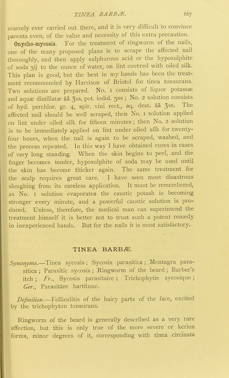 scarcely ever carried out there, and it is very difficult to convince parents even, of the value and necessity of this extra precaution. Onycho-mycosis. For the treatment of ringworm of the nails, one of the many proposed plans is to scrape the affected nail thoroughly, and then apply sulphurous acid or the hyposulphite of soda gij to the ounce of water, on lint covered with oiled silk. This plan is good, but the best in my hands has been the treat- ment recommended by Harrison of Bristol for tinea tonsurans. Two solutions are prepared. No. 1 consists of liquor potassae and aquae distillate aa 5ss, pot. iodid. 5SS ; No. 2 solution consists of hyd. perchlor. gr. 4, spir. vini rect, aq. dest. aa ^ss. The affected nail should be well scraped, then No. 1 solution applied on lint under oiled silk for fifteen minutes; then No. 2.solution is to be immediately applied on lint under oiled silk for twenty- four hours, when the nail is again to be scraped, washed, and the process repeated. In this way I have obtained cures in cases of very long standing. When the skin begins to peel, and the finger becomes tender, hyposulphite of soda may be used until the skin has become thicker again. The same treatment for the scalp requires great care. I have seen most disastrous sloughing from its careless application. It must be remembered, as No. 1 solution evaporates the caustic potash is becoming stronger every minute, and a powerful caustic solution is pro- duced. Unless, therefore, the medical man can superintend the treatment himself it is better not to trust such a potent remedy in inexperienced hands. But for the nails it is most satisfactory. TINEA BARBiE. Synonyms.—Tinea sycosis; Sycosis parasitica; Mentagra para- sitica ; Parasitic sycosis ; Ringworm of the beard ; Barber's itch ; Fr., Sycosis parasitaire ; Trichophytie sycosique; Ger., Parasitare bartfinne. Definition.—Folliculitis of the hairy parts of the face, excited by the trichophyton tonsurans. Ringworm of the beard is generally described as a very rare affection, but this is only true of the more severe or kerion forms, minor degrees of it, corresponding with tinea circinata