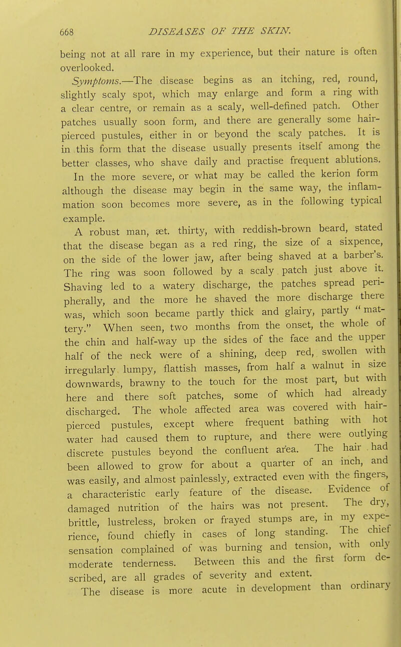 being not at all rare in my experience, but their nature is often overlooked. Symptoms.—The disease begins as an itching, red, round, slightly scaly spot, which may enlarge and form a ring with a clear centre, or remain as a scaly, well-defined patch. Other patches usually soon form, and there are generally some hair- pierced pustules, either in or beyond the scaly patches. It is in this form that the disease usually presents itself among the better classes, who shave daily and practise frequent ablutions. In the more severe, or what may be called the kerion form although the disease may begin in the same way, the inflam- mation soon becomes more severe, as in the following typical example. A robust man, set. thirty, with reddish-brown beard, stated that the disease began as a red ring, the size of a sixpence, on the side of the lower jaw, after being shaved at a barber's. The ring was soon followed by a scaly patch just above it. Shaving led to a watery discharge, the patches spread peri- pherally, and the more he shaved the more discharge there was, which soon became partly thick and glairy, partly mat- tery. When seen, two months from the onset, the whole of the chin and half-way up the sides of the face and the upper half of the neck were of a shining, deep red, swollen with irregularly lumpy, flattish masses, from half a walnut in size downwards, brawny to the touch for the most part, but with here and there soft patches, some of which had already discharged. The whole affected area was covered with hair- pierced pustules, except where frequent bathing with hot water had caused them to rupture, and there were outlying discrete pustules beyond the confluent area. The hair had been allowed to grow for about a quarter of an inch, and was easily, and almost painlessly, extracted even with the fingers a characteristic early feature of the disease. Evidence of damaged nutrition of the hairs was not present. The dry, brittle, lustreless, broken or frayed stumps are, in my expe- rience, found chiefly in cases of long standing. The chief sensation complained of was burning and tension, with only moderate tenderness. Between this and the first form de- scribed, are all grades of severity and extent. The disease is more acute in development than ordinary