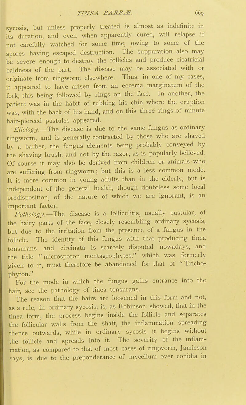 sycosis, but unless properly treated is almost as indefinite in its duration, and even when apparently cured, will relapse if not carefully watched for some time, owing to some of the spores having escaped destruction. The suppuration also may be severe enough to destroy the follicles and produce cicatricial baldness of the part. The disease may be associated with or originate from ringworm elsewhere. Thus, in one of my cases, it appeared to have arisen from an eczema marginatum of the fork, this being followed by rings on the face. In another, the patient was in the habit of rubbing his chin where the eruption was, with the back of his hand, and on this three rings of minute hair-pierced pustules appeared. Etiology.—The disease is due to the same fungus as ordinary ringworm, and is generally contracted by those who are shaved by a barber, the fungus elements being probably conveyed by the shaving brush, and not by the razor, as is popularly believed. Of course it may also be derived from children or animals who are suffering from ringworm; but this is a less common mode. It is more common in young adults than in the elderly, but is independent of the general health, though doubtless some local predisposition, of the nature of which we are ignorant, is an important factor. Pathology—-The disease is a folliculitis, usually pustular, of the hairy parts of the face, closely resembling ordinary sycosis, but due to the irritation from the presence of a fungus in the follicle. The identity of this fungus with that producing tinea tonsurans and circinata is scarcely disputed nowadays, and the title  microsporon mentagrophytes, which was formerly given to it, must therefore be abandoned for that of Tricho- phyton. For the mode in which the fungus gains entrance into the hair, see the pathology of tinea tonsurans. The reason that the hairs are loosened in this form and not, as a rule, in ordinary sycosis, is, as Robinson showed, that in the tinea form, the process begins inside the follicle and separates the follicular walls from the shaft, the inflammation spreading thence outwards, while in ordinary sycosis it begins without the follicle and spreads into it. The severity of the inflam- mation, as compared to that of most cases of ringworm, Jamieson says, is due to the preponderance of mycelium over conidia in