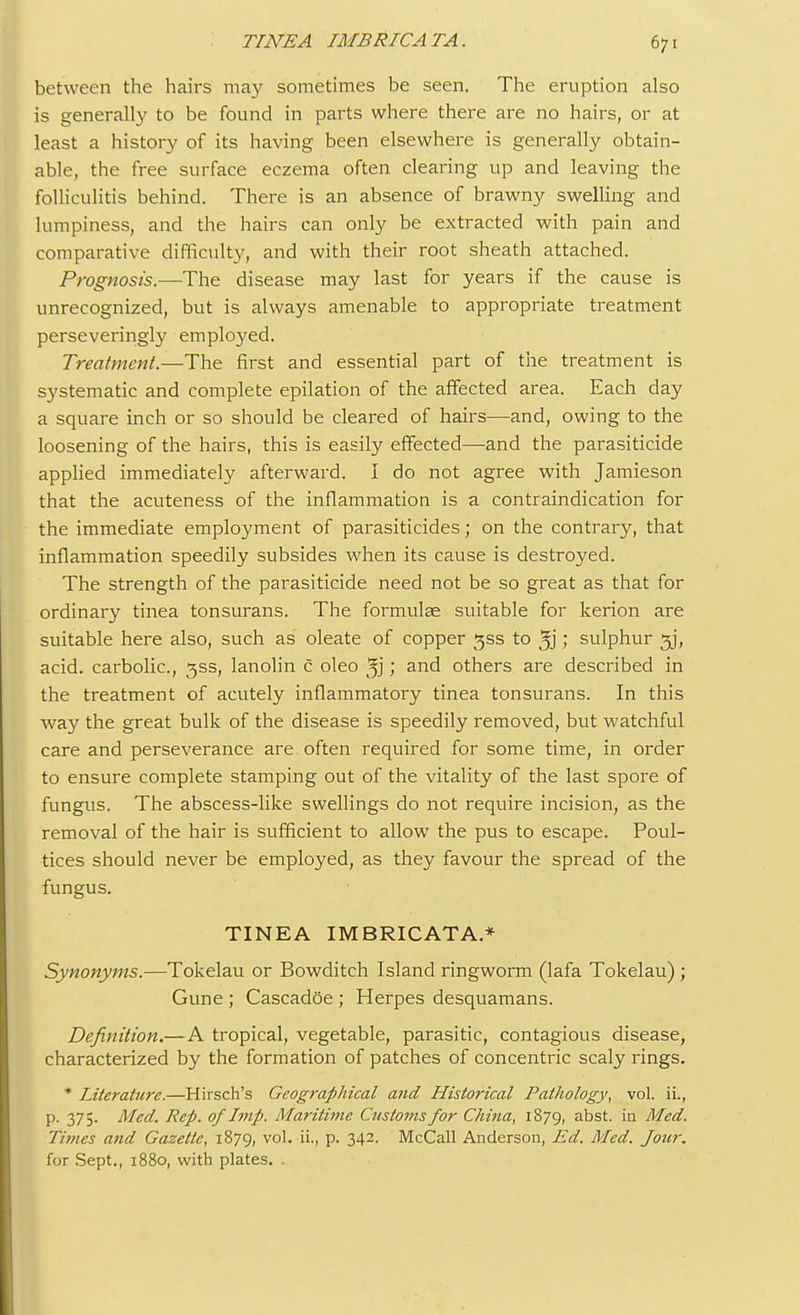 between the hairs may sometimes be seen. The eruption also is generally to be found in parts where there are no hairs, or at least a history of its having been elsewhere is generally obtain- able, the free surface eczema often clearing up and leaving the folliculitis behind. There is an absence of brawny swelling and lumpiness, and the hairs can only be extracted with pain and comparative difficulty, and with their root sheath attached. Prognosis.—The disease may last for years if the cause is unrecognized, but is always amenable to appropriate treatment perseveringly employed. Treatment.—The first and essential part of the treatment is systematic and complete epilation of the affected area. Each day a square inch or so should be cleared of hairs—and, owing to the loosening of the hairs, this is easily effected—and the parasiticide applied immediately afterward. I do not agree with Jamieson that the acuteness of the inflammation is a contraindication for the immediate employment of parasiticides; on the contrary, that inflammation speedily subsides when its cause is destroyed. The strength of the parasiticide need not be so great as that for ordinary tinea tonsurans. The formulae suitable for kerion are suitable here also, such as oleate of copper gss to ; sulphur 5J, acid, carbolic, 3SS, lanolin c oleo ', and others are described in the treatment of acutely inflammatory tinea tonsurans. In this way the great bulk of the disease is speedily removed, but watchful care and perseverance are often required for some time, in order to ensure complete stamping out of the vitality of the last spore of fungus. The abscess-like swellings do not require incision, as the removal of the hair is sufficient to allow the pus to escape. Poul- tices should never be employed, as they favour the spread of the fungus. TINEA IMBRICATA.* Synonyms.—Tokelau or Bowditch Island ringworm (lafa Tokelau) ; Gune ; Cascadoe ; Herpes desquamans. Definition.—A tropical, vegetable, parasitic, contagious disease, characterized by the formation of patches of concentric scaly rings. * Literature.—Hirsch's Geographical and Historical Pathology, vol. ii., p. 375. Med. Rep. of Imp. Maritime Customs for China, 1879, abst. in Med. Times and Gazette, 1879, vol. ii., p. 342. McCall Anderson, Ed. Med. Jour. for Sept., 1880, with plates. .