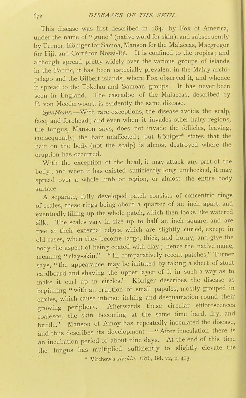 This disease was first described in 1844 by Fox of America, under the name of  gune (native word for skin), and subsequently by Turner, Koniger for Samoa, Manson for the Malaccas, Macgregor for Fiji, and Corre for Nossi-Be. It is confined to the tropics ; and although spread pretty widely over the various groups of islands in the Pacific, it has been especially prevalent in the Malay archi- pelago and the Gilbert islands, where Fox observed it, and whence it spread to the Tokelau and Samoan groups. It has never been seen in England. The cascadoe of the Malaccas, described by P. von Meederwoort, is evidently the same disease. Symptoms.—With rare exceptions, the disease avoids the scalp, face, and forehead ; and even when it invades other hairy regions, the fungus, Manson says, does not invade the follicles, leaving, consequently, the hair unaffected; but Koniger* states that the hair on the body (not the scalp) is almost destroyed where the eruption has occurred. With the exception of the head, it may attack any part of the body ; and when it has existed sufficiently long unchecked, it may spread over a whole limb or region, or almost the entire body surface. A separate, fully developed patch consists of concentric rings of scales, these rings being about a quarter of an inch apart, and eventually filling up the whole patch,.which then looks like watered silk. The scales vary in size up to half an inch square, and are free at their external edges, which are slightly curled, except in old cases, when they become large, thick, and horny, and give the body the aspect of being coated with clay ; hence the native name, meaning  clay-skin.  In comparatively recent patches, Turner says,  the appearance may be imitated by taking a sheet of stout cardboard and shaving the upper layer of it in such a way as to make it curl up in circles. Koniger describes the disease as beginning with an eruption of small papules, mostly grouped in circles, which cause intense itching and desquamation round their growing periphery. Afterwards these circular efflorescences coalesce, the skin becoming at the same time hard, dry, and brittle. Manson of Amoy has repeatedly inoculated the disease, and thus describes its development:— After inoculation there is an incubation period of about nine days. At the end of this time the fungus has multiplied sufficiently to slightly elevate the * Virchow's Archiv., 1878, Bd. 72, p. 413-