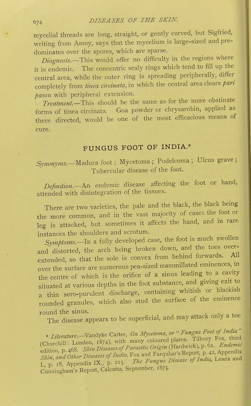 mycelial threads are long, straight, or gently curved, but Sigfried, writing from Amoy, says that the mycelium is large-sized and pre- dominates over the spores, which are sparse. Diagnosis.—This would offer no difficulty in the regions where it is endemic. The concentric scaly rings which tend to fill up the central area, while the outer ring is spreading peripherally, differ completely from tinea circinata, in which the central area clears pan passu with peripheral extension. Treatment.—This should be the same as for the more obstinate forms of tinea circinata. Goa powder or chrysarobin, applied as there directed, would be one of the most efficacious means of cure. FUNGUS FOOT OF INDIA* Synonyms.—Madura foot; Mycetoma ; Podelcoma ; Ulcus grave ; Tubercular disease of the foot. Definition.—An endemic disease affecting the foot or hand, attended with disintegration of the tissues. There are two varieties, the pale and the black, the black being the more common, and in the vast majority of cases the foot or leg is attacked, but sometimes it affects the hand, and in rare instances the shoulders and scrotum. Symptoms.-ln a fully developed case, the foot is much swollen and distorted, the arch being broken down, and the toes over- extended, so that the sole is convex from behind forwards. All over the surface are numerous pea-sized mammillated eminences, in the centre of which is the orifice of a sinus leading to a cavity situated at various depths in the foot substance, and giving exit to a thin sero-purulent discharge, containing whitish or blackish rounded granules, which also stud the surface of the eminence round the sinus. The disease appears to be superficial, and may attack only a toe * Literature.-V^e Carter, On ^f'^^^^^'^ rrhnrchill- London, 1874), with many coloured plates. Tilbury tox, truro. ed ion p 468 SU» Diseies of Parasitic Origin (Hardwick), p. 62. Endemtc l^aS^DiwuBtfl***, Fox and Farquhar's Report p. 42. Appends f 7 18 Appendix IX., p. »S. The Fungus Disease of In*a, Lew. and Cunningham's Report, Calcutta, September, 187 5-