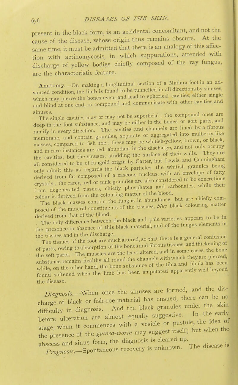 present in the black form, is an accidental concomitant, and not the cause of the disease, whose origin thus remains obscure. At the same time, it must be admitted that there is an analogy of this affec- tion with actinomycosis, in which suppurations, attended with discharge of yellow bodies chiefly composed of the ray fungus, are the characteristic feature. Anatomy—On making a longitudinal section of a Madura foot in an ad- vanced condition, the limb is found to be tunnelled in all direct.ons by sinuses, which may pierce the bones even, and lead to spherical cavit.es, either single and blind at one end, or compound and communicate with other cavities and The'single cavities may or may not be superficial; the compound ones are deep in the foot substance, and may be either in the bones or soft parts. and ramify in every direction. The cavities and channels are lined by a fibrous membrane, and contain granules, separate or aggregated masses compared to fish roe ; these may be whitish-yellow brown or black, hd in rare instances are red, abundant in the discharge and not_ only occupy the cavities, but the sinuses, studding the surface of then walls. They are 11 considered to be of fungoid origin by Carter, but Lewis and Cunningham ^WdmS this as regards the black particles, the whitish granules being deXed from at composed of a caseous nucleus, with an envelope of fatty crvstals the rarer, red or pink granules are also considered to be concretions ^if degeneited' tissues chiefly phosphates and carbonates, while their colour is derived from the colouring matter of the blood. The black masses contain the fungus in abundance, but are chiefly com- poled of the mineral constituents of the tissues,^, black colouring matter d^£— the black and pale varieties appears to be in the presence or absence of this black material, and of the fungus elements in ^£^£££5^ altered, so that there is a general confusion Sth^^ Tound softened when the limb has been amputated apparently well beyond the disease. Diagnosis.-When once the sinuses are formed, and the dis- charge of black or fish-roe material has ensued, there can be no difficulty in diagnosis. And the black granules un er the skm before ulceration are almost equally suggestive. In the^earltf stt when it commences with a vesicle or pustule the idea of S pi-ence of ********* may suggest itself; but when the abscess and sinus form, the diagnosis is cleared up Pr^os^-Spontaneous recovery is unknown. The disease