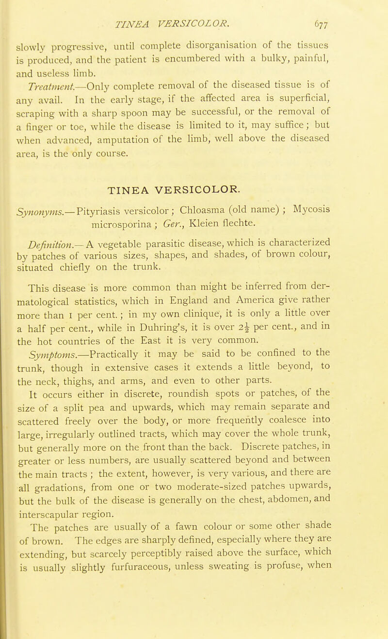 slowly progressive, until complete disorganisation of the tissues is produced, and the patient is encumbered with a bulky, painful, and useless limb. Treatment.—Only complete removal of the diseased tissue is of any avail. In the early stage, if the affected area is superficial, scraping with a sharp spoon may be successful, or the removal of a finger or toe, while the disease is limited to it, may suffice; but when advanced, amputation of the limb, well above the diseased area, is the only course. TINEA VERSICOLOR. Synonyms.—Pityriasis versicolor; Chloasma (old name) ; Mycosis microsporina ; Ger., Kleien flechte. Definition.— A vegetable parasitic disease, which is characterized by patches of various sizes, shapes, and shades, of brown colour, situated chiefly on the trunk. This disease is more common than might be inferred from der- matological statistics, which in England and America give rather more than 1 per cent.; in my own clinique, it is only a little over a half per cent., while in Duhring's, it is over 2\ per cent., and in the hot countries of the East it is very common. Symptoms.—Practically it may be said to be confined to the trunk, though in extensive cases it extends a little beyond, to the neck, thighs, and arms, and even to other parts. It occurs either in discrete, roundish spots or patches, of the size of a split pea and upwards, which may remain separate and scattered freely over the body, or more frequently coalesce into large, irregularly outlined tracts, which may cover the whole trunk, but generally more on the front than the back. Discrete patches, in greater or less numbers, are usually scattered beyond and between the main tracts ; the extent, however, is very various, and there are all gradations, from one or two moderate-sized patches upwards, but the bulk of the disease is generally on the chest, abdomen, and interscapular region. The patches are usually of a fawn colour or some other shade of brown. The edges are sharply defined, especially where they are extending, but scarcely perceptibly raised above the surface, which is usually slightly furfuraceous, unless sweating is profuse, when