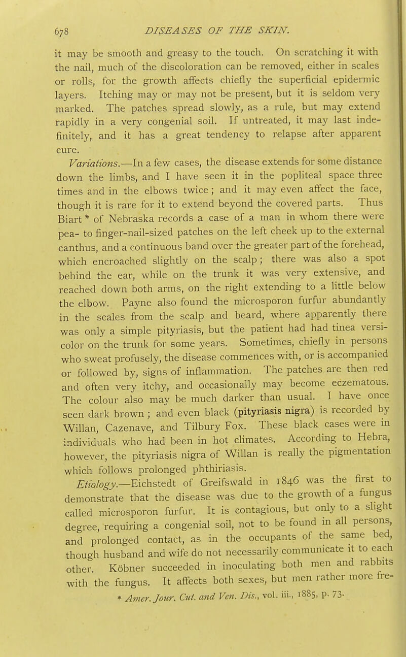 it may be smooth and greasy to the touch. On scratching it with the nail, much of the discoloration can be removed, either in scales or rolls, for the growth affects chiefly the superficial epidermic layers. Itching may or may not be present, but it is seldom very marked. The patches spread slowly, as a rule, but may extend rapidly in a very congenial soil. If untreated, it may last inde- finitely, and it has a great tendency to relapse after apparent cure. Variations.—In a few cases, the disease extends for some distance down the limbs, and I have seen it in the popliteal space three times and in the elbows twice ; and it may even affect the face, though it is rare for it to extend beyond the covered parts. Thus Biart * of Nebraska records a case of a man in whom there were pea- to finger-nail-sized patches on the left cheek up to the external canthus, and a continuous band over the greater part of the forehead, which encroached slightly on the scalp; there was also a spot behind the ear, while on the trunk it was very extensive, and reached down both arms, on the right extending to a little below the elbow. Payne also found the microsporon furfur abundantly in the scales from the scalp and beard, where apparently there was only a simple pityriasis, but the patient had had tinea versi- color on the trunk for some years. Sometimes, chiefly in persons who sweat profusely, the disease commences with, or is accompanied or followed by, signs of inflammation. The patches are then red and often very itchy, and occasionally may become eczematous. The colour also may be much darker than usual. I have once seen dark brown ; and even black (pityriasis nigra) is recorded by Willan, Cazenave, and Tilbury Fox. These black cases were in individuals who had been in hot climates. According to Hebra, however, the pityriasis nigra of Willan is really the pigmentation which follows prolonged phthiriasis. Etiology.—Eichstedt of Greifswald in 1846 was the first to demonstrate that the disease was due to the growth of a fungus called microsporon furfur. It is contagious, but only to a slight degree, requiring a congenial soil, not to be found in all persons, and prolonged contact, as in the occupants of the same bed though husband and wife do not necessarily communicate it to each other Kobner succeeded in inoculating both men and rabbits with the fungus. It affects both sexes, but men rather more fre- * Amcr.Jour. Cut. and Veti. Dis., vol. Hi., 1885, p. 73-