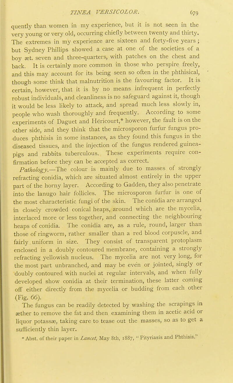 quently than women in my experience, but it is not seen in the very young or very old, occurring chiefly between twenty and thirty. The extremes in my experience are sixteen and forty-five years ; but Sydney Phillips showed a case at one of the societies of a boy set. seven and three-quarters, with patches on the chest and back. It is certainly more common in those who perspire freely, and this may account for its being seen so often in the phthisical, though some think that malnutrition is the favouring factor. It is certain, however, that it is by no means infrequent in perfectly robust individuals, and cleanliness is no safeguard against it, though it would be less likely to attack, and spread much less slowly in, people who wash thoroughly and frequently. According to some experiments of Daguet and Hericourt,* however, the fault is on the other side, and they think that the microsporon furfur fungus pro- duces phthisis in some instances, as they found this fungus in the diseased tissues, and the injection of the fungus rendered guinea- pigs and rabbits tuberculous. These experiments require con- firmation before they can be accepted as correct. Patkology.— The colour is mainly due to masses of strongly refracting conidia, which are situated almost entirely in the upper part of the horny layer. According to Gadden, they also penetrate into the lanugo hair follicles. The microsporon furfur is one of the most characteristic fungi of the skin. The conidia are arranged in closely crowded conical heaps, around which are the mycelia, interlaced more or less together, and connecting the neighbouring heaps of conidia. The conidia are, as a rule, round, larger than those of ringworm, rather smaller than a red blood corpuscle, and fairly uniform in size. They consist of transparent protoplasm enclosed in a doubly contoured membrane, containing a strongly refracting yellowish nucleus. The mycelia are not very long, for the most part unbranched, and may be even or jointed, singly or doubly contoured with nuclei at regular intervals, and when fully developed show conidia at their termination, these latter coming off either directly from the mycelia or budding from each other (Fig. 66). The fungus can be readily detected by washing the scrapings in aether to remove the fat and then examining them in acetic acid or liquor potassae, taking care to tease out the masses, so as to get a sufficiently thin layer. * Abst. of their paper in Lancet, May 8th, 1887,  Pityriasis and Phthisis.