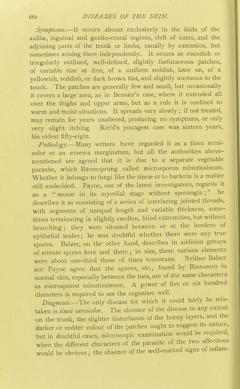 Symptoms.—It occurs almost exclusively in the folds of the axillae, inguinal and genito-crural regions, cleft of nates, and the adjoining parts of the trunk or limbs, usually by extension, but sometimes arising there independently. It occurs as roundish or irregularly outlined, well-defined, slightly furfuraceous patches, of variable size at first, of a uniform reddish, later on, of a yellowish, reddish, or dark brown tint, and slightly unctuous to the touch. The patches are generally few and small, but occasionally it covers a large area, as in Besnier's case, where it extended all over the thighs and upper arms, but as a rule it is confined to warm and moist situations. It spreads very slowly ; if not treated, may remain for years unaltered, producing no symptoms, or only very slight itching. Riehl's youngest case was sixteen years, his oldest fifty-eight. Pathology.—Many writers have regarded it as a tinea versi- color or an eczema marginatum, but all the authorities above- mentioned are agreed that it is due to a separate vegetable parasite, which Barensprung called microsporon minutissimum. Whether it belongs to fungi like the tineae or to bacteria is a matter still undecided. Payne, one of the latest investigators, regards it as a  mucor in its mycelial stage without sporangia; he describes it as consisting of a series of interlacing, jointed threads, with segments of unequal length and variable thickness, some- times terminating in slightly swollen, blind extremities, but without branching; they were situated between or at the borders of epithelial scales; he was doubtful whether there were any true spores. Balzer, on the other hand, describes in addition groups of minute spores here and there ; in size, these various elements were about one-third those of tinea tonsurans. Neither Balzer nor Payne agree that the spores, etc., found by Bizzozero in normal skin, especially between the toes, are of the same characters as microsporon minutissimum. A power of five or six hundred diameters is required to see the organism well. Diagnosis.—The only disease for which it could fairly be mis- taken is tinea versicolor. The absence of the disease to any extent on the trunk, the slighter disturbance of the horny layers, and the darker or redder colour of the patches ought to suggest its nature, but in doubtful cases, microscopic examination would be required, when the different characters of the parasite of the two affections would be obvious; the absence of the well-marked signs of inflam-