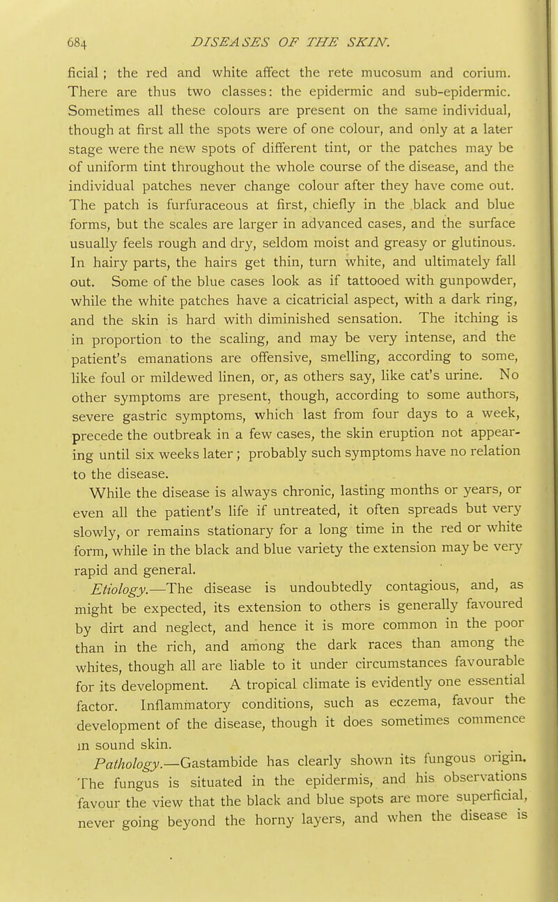 ficial ; the red and white affect the rete mucosum and corium. There are thus two classes: the epidermic and sub-epidermic. Sometimes all these colours are present on the same individual, though at first all the spots were of one colour, and only at a later stage were the new spots of different tint, or the patches may be of uniform tint throughout the whole course of the disease, and the individual patches never change colour after they have come out. The patch is furfuraceous at first, chiefly in the black and blue forms, but the scales are larger in advanced cases, and the surface usually feels rough and dry, seldom moist and greasy or glutinous. In hairy parts, the hairs get thin, turn white, and ultimately fall out. Some of the blue cases look as if tattooed with gunpowder, while the white patches have a cicatricial aspect, with a dark ring, and the skin is hard with diminished sensation. The itching is in proportion to the scaling, and may be very intense, and the patient's emanations are offensive, smelling, according to some, like foul or mildewed linen, or, as others say, like cat's urine. No other symptoms are present, though, according to some authors, severe gastric symptoms, which last from four days to a week, precede the outbreak in a few cases, the skin eruption not appear- ing until six weeks later; probably such symptoms have no relation to the disease. While the disease is always chronic, lasting months or years, or even all the patient's life if untreated, it often spreads but very slowly, or remains stationary for a long time in the red or white form, while in the black and blue variety the extension may be very rapid and general. Etiology—The disease is undoubtedly contagious, and, as might be expected, its extension to others is generally favoured by dirt and neglect, and hence it is more common in the poor than in the rich, and among the dark races than among the whites, though all are liable to it under circumstances favourable for its development. A tropical climate is evidently one essential factor. Inflammatory conditions, such as eczema, favour the development of the disease, though it does sometimes commence in sound skin. Pathology.—Gastambide has clearly shown its fungous origin. The fungus is situated in the epidermis, and his observations favour the view that the black and blue spots are more superficial, never going beyond the horny layers, and when the disease is