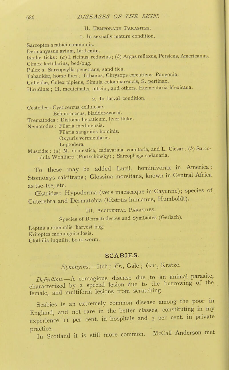 II. Temporary Parasites, i. In sexually mature condition. Sarcoptes scabiei communis. Dermanyssus avium, bird-mite. Ixodce, ticks : (a) I. ricinus, reduvius ; (b) Argas reflexus, Persicus, Americanus. Cimex lectularius, bed-bug. Pulex s. Sarcopsylla penetrans, sand flea. Tabanidee, horse flies ; Tabanus, Chrysops ccecutiens. Pangonia. Culicidffi, Culex pipiens, Simula colombacencis, S. pertinax. Hirudinffi ; H. medicinalis, officin., and others, Hsementaria Mexicana. 2. In larval condition. Cestodes: Cysticercus cellulosas. Echinococcus, bladder-worm. Trematodes : Distoma hepaticum, liver fluke. Nematodes : Filaria medinensis. Filaria sanguinis hominis. Oxyuris vermicularis. Leptodera. Muscida;: (a) M. domestica, cadavarina, vomitaria, and L. Caesar; (b) Sarco- phila Wohlfarti (Portschinsky) ; Sarcophaga cadanaria. To these may be added Lucil. hominivorax in America; Stomoxys calcitrans ; Glossina morsitans, known in Central Africa as tse-tse, etc. (EstridEe: Hypoderma (vers macacaque in Cayenne); species of Cuterebra and Dermatobia (CEstriis humanus, Humboldt). III. Accidental Parasites. Species of Dermatodectes and Symbiotes (Gerlach). Leptus autumnalis, harvest bug. Kritoptes monunguiculosis. Clothilia inquilis, book-worm. SCABIES. Synonyms— Itch ; Fr., Gale ; Ger., Kratze. Definition.—& contagious disease due to an animal parasite, characterized by a special lesion due to the burrowing of the female, and multiform lesions from scratching. Scabies is an extremely common disease among the poor in England, and not rare in the better classes, constituting in my experience 11 per cent, in hospitals and 3 per cent, in private Prain1CScotland it is still more common. McCall Anderson met