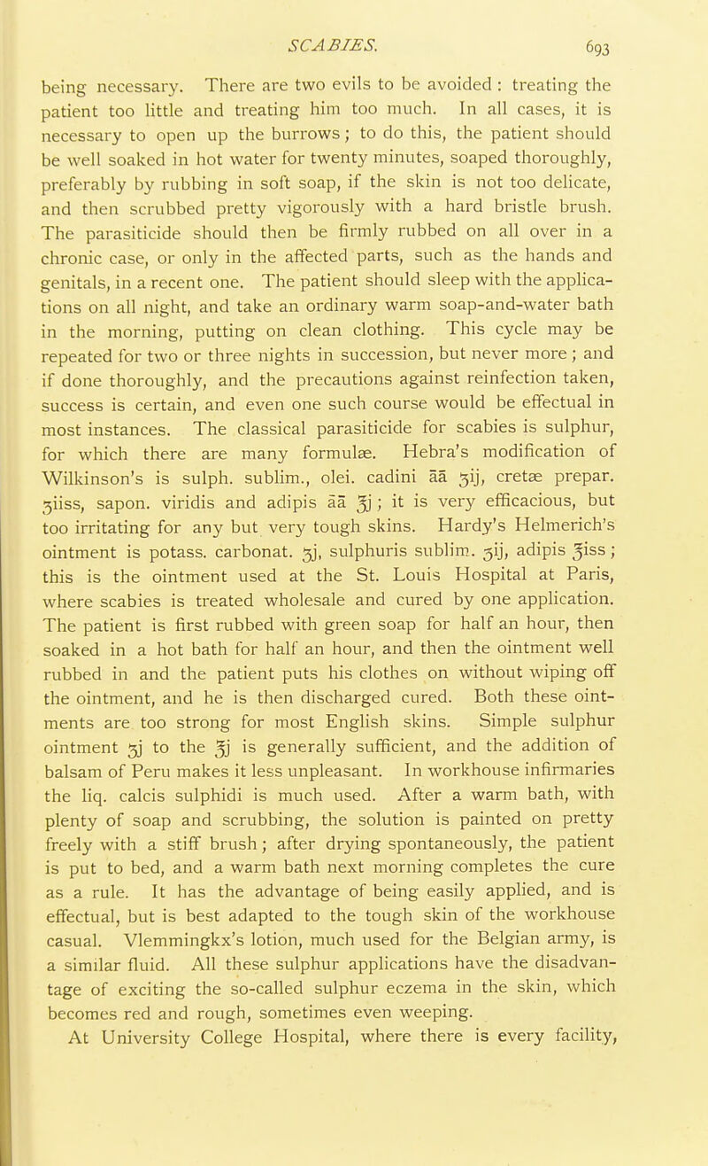 being necessary. There are two evils to be avoided : treating the patient too little and treating him too much. In all cases, it is necessary to open up the burrows; to do this, the patient should be well soaked in hot water for twenty minutes, soaped thoroughly, preferably by rubbing in soft soap, if the skin is not too delicate, and then scrubbed pretty vigorously with a hard bristle brush. The parasiticide should then be firmly rubbed on all over in a chronic case, or only in the affected parts, such as the hands and genitals, in a recent one. The patient should sleep with the applica- tions on all night, and take an ordinary warm soap-and-water bath in the morning, putting on clean clothing. This cycle may be repeated for two or three nights in succession, but never more ; and if done thoroughly, and the precautions against reinfection taken, success is certain, and even one such course would be effectual in most instances. The classical parasiticide for scabies is sulphur, for which there are many formulse. Hebra's modification of Wilkinson's is sulph. sublim., olei. cadini aa jjij, cretae prepar. 3iiss, sapon. viridis and adipis aa ; it is very efficacious, but too irritating for any but very tough skins. Hardy's Helmerich's ointment is potass, carbonat. 3J, sulphuris sublim. ^ij, adipis Jiss; this is the ointment used at the St. Louis Hospital at Paris, where scabies is treated wholesale and cured by one application. The patient is first rubbed with green soap for half an hour, then soaked in a hot bath for half an hour, and then the ointment well rubbed in and the patient puts his clothes on without wiping off the ointment, and he is then discharged cured. Both these oint- ments are too strong for most English skins. Simple sulphur ointment 3j to the 3j is generally sufficient, and the addition of balsam of Peru makes it less unpleasant. In workhouse infirmaries the liq. calcis sulphidi is much used. After a warm bath, with plenty of soap and scrubbing, the solution is painted on pretty freely with a stiff brush; after drying spontaneously, the patient is put to bed, and a warm bath next morning completes the cure as a rule. It has the advantage of being easily applied, and is effectual, but is best adapted to the tough skin of the workhouse casual. Vlemmingkx's lotion, much used for the Belgian army, is a similar fluid. All these sulphur applications have the disadvan- tage of exciting the so-called sulphur eczema in the skin, which becomes red and rough, sometimes even weeping. At University College Hospital, where there is every facility,