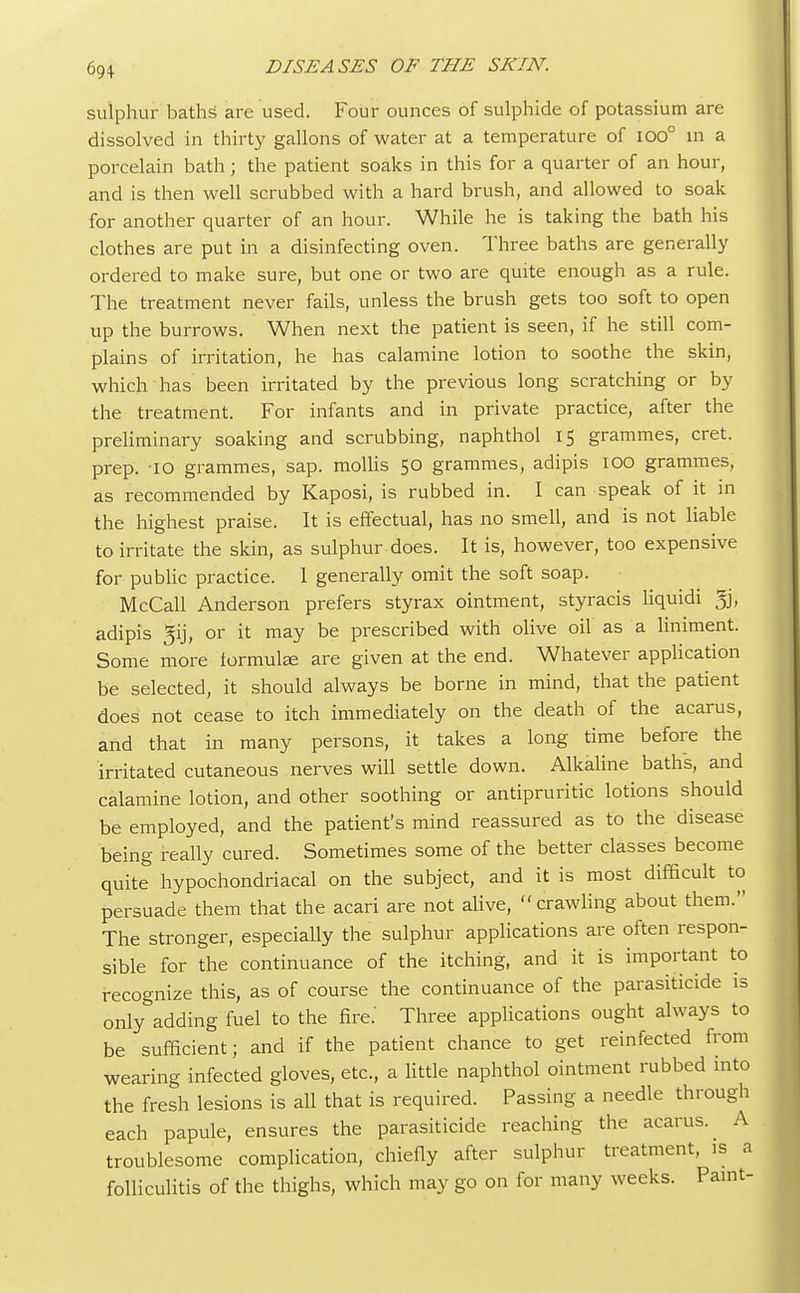 sulphur baths are used. Four ounces of sulphide of potassium are dissolved in thirty gallons of water at a temperature of ioo° in a porcelain bath; the patient soaks in this for a quarter of an hour, and is then well scrubbed with a hard brush, and allowed to soak for another quarter of an hour. While he is taking the bath his clothes are put in a disinfecting oven. Three baths are generally ordered to make sure, but one or two are quite enough as a rule. The treatment never fails, unless the brush gets too soft to open up the burrows. When next the patient is seen, if he still com- plains of irritation, he has calamine lotion to soothe the skin, which has been irritated by the previous long scratching or by the treatment. For infants and in private practice, after the preliminary soaking and scrubbing, naphthol 15 grammes, cret. prep. 10 grammes, sap. mollis 50 grammes, adipis 100 grammes, as recommended by Kaposi, is rubbed in. I can speak of it in the highest praise. It is effectual, has no smell, and is not liable to irritate the skin, as sulphur does. It is, however, too expensive for public practice. 1 generally omit the soft soap. McCall Anderson prefers styrax ointment, styracis liquidi % adipis ^ij, or it may be prescribed with olive oil as a liniment. Some more formulae are given at the end. Whatever application be selected, it should always be borne in mind, that the patient does not cease to itch immediately on the death of the acarus, and that in many persons, it takes a long time before the irritated cutaneous nerves will settle down. Alkaline baths, and calamine lotion, and other soothing or antipruritic lotions should be employed, and the patient's mind reassured as to the disease being really cured. Sometimes some of the better classes become quite hypochondriacal on the subject, and it is most difficult to persuade them that the acari are not alive, crawling about them. The stronger, especially the sulphur applications are often respon- sible for the continuance of the itching, and it is important to recognize this, as of course the continuance of the parasiticide is only&adding fuel to the fire.' Three applications ought always to be sufficient; and if the patient chance to get reinfected from wearing infected gloves, etc., a little naphthol ointment rubbed into the fresh lesions is all that is required. Passing a needle through each papule, ensures the parasiticide reaching the acarus. A troublesome complication, chiefly after sulphur treatment, is a folliculitis of the thighs, which may go on for many weeks. Paint-