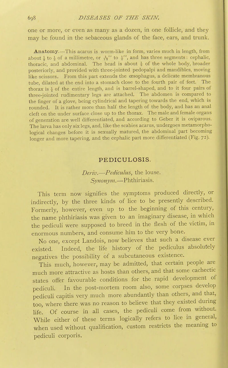one or more, or even as many as a dozen, in one follicle, and they may be found in the sebaceous glands of the face, ears, and trunk. Anatomy.—This acarus is worm-like in form, varies much in length, from about \ to \ of a millimetre, or fa' to and has three segments: cephalic, thoracic, and abdominal. The head is about \ of the whole body, broader posteriorly, and provided with three-jointed pedopalpi and mandibles, moving like scissors. From this part extends the oesophagus, a delicate membranous tube, dilated at the end into a stomach close to the fourth pair of feet. The thorax is \ of the entire length, and is barrel-shaped, and to it four pairs of three-jointed rudimentary legs are attached. The abdomen is compared to the finger of a glove, being cylindrical and tapering towards the end, which is rounded. It is rather more than half the length of the body, and has an anal cleft on the under surface close up to the thorax. The male and female organs of generation are well differentiated, and according to Geber it is oviparous. The larva has only six legs, and, like the scabies acarus, undergoes metamorpho- logical changes before it is sexually matured, the abdominal part becoming longer and more tapering, and the cephalic part more differentiated (Fig. 72). PEDICULOSIS. Deriv.—Pediculus, the louse. Synonym.—Phthiriasis. This term now signifies the symptoms produced directly, or indirectly, by the three kinds of lice to be presently described. Formerly, however, even up to the beginning of this century, the name phthiriasis was given to an imaginary disease, in which the pediculi were supposed to breed in the flesh of the victim, in enormous numbers, and consume him to the very bone. No one, except Landois, now believes that such a disease ever existed. Indeed, the life history of the pediculus absolutely negatives the possibility of a subcutaneous existence. This much, however, may be admitted, that certain people are much more attractive as hosts than others, and that some cachectic states offer favourable conditions for the rapid development of pediculi. In the post-mortem room also, some corpses develop pediculi capitis very much more abundantly than others, and that, too, where there was no reason to believe that they existed during life'. Of course in all cases, the pediculi come from without. While either of these terms logically refers to lice in general, when used without qualification, custom restricts the meaning to pediculi corporis.
