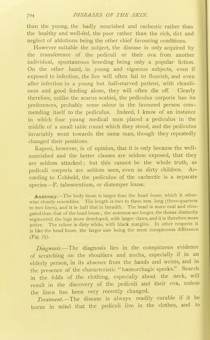 than the young, the badly nourished and cachectic rather than the healthy and well-fed, the poor rather than the rich, dirt and neglect of ablutions being the other chief favouring conditions. However suitable the subject, the disease is only acquired by the transference of the pediculi or their ova from another individual, spontaneous breeding being only a popular fiction. On the other hand, in young and vigorous subjects, even if exposed to infection, the lice will often fail to flourish, and even after infection in a young but half-starved patient, with cleanli- ness and good feeding alone, they will often die off. Clearly therefore, unlike the acarus scabiei, the pediculus corporis has its preferences, probably some odour in the favoured person com- mending itself to the pediculus. Indeed, I know of an instance in which four young medical men placed a pediculus in the middle of a small table round which they stood, and the pediculus invariably went towards the same man, though they repeatedly changed their positions. Kaposi, however, is of opinion, that it is only because the well- nourished and the better classes are seldom exposed, that they are seldom attacked ; but this cannot be the whole truth, as pediculi corporis are seldom seen, even in dirty children. Ac- cording to Cobbold, the pediculus of the cachectic is a separate species—P. tabescentium, or distemper louse. Anatomy.—The body louse is larger than the head louse, which it other- wise closely resembles. The length is two to three mm. long (three-quarters to two lines), and it is half that in breadth. The head is more oval and elon- gated than that of the head louse ; the antennae are longer, the thorax distinctly segmented, the legs more developed, with larger claws, and it is therefore more active. The colour is dirty white, with black margins. In other respects it is like the head louse, the larger size being the most conspicuous difference (Fig. 75)- Diagnosis.—The diagnosis lies in the conspicuous evidence of scratching on the shoulders and nucha, especially if in an elderly person, in its absence from the hands and wrists, and in the presence of the characteristic  haemorrhagic specks. Search in the folds of the clothing, especially about the neck, will result in the discovery of the pediculi and their ova, unless the linen has been very recently changed. Treatment.—The disease is always readily curable if it be borne in mind that the pediculi live in the clothes, and to