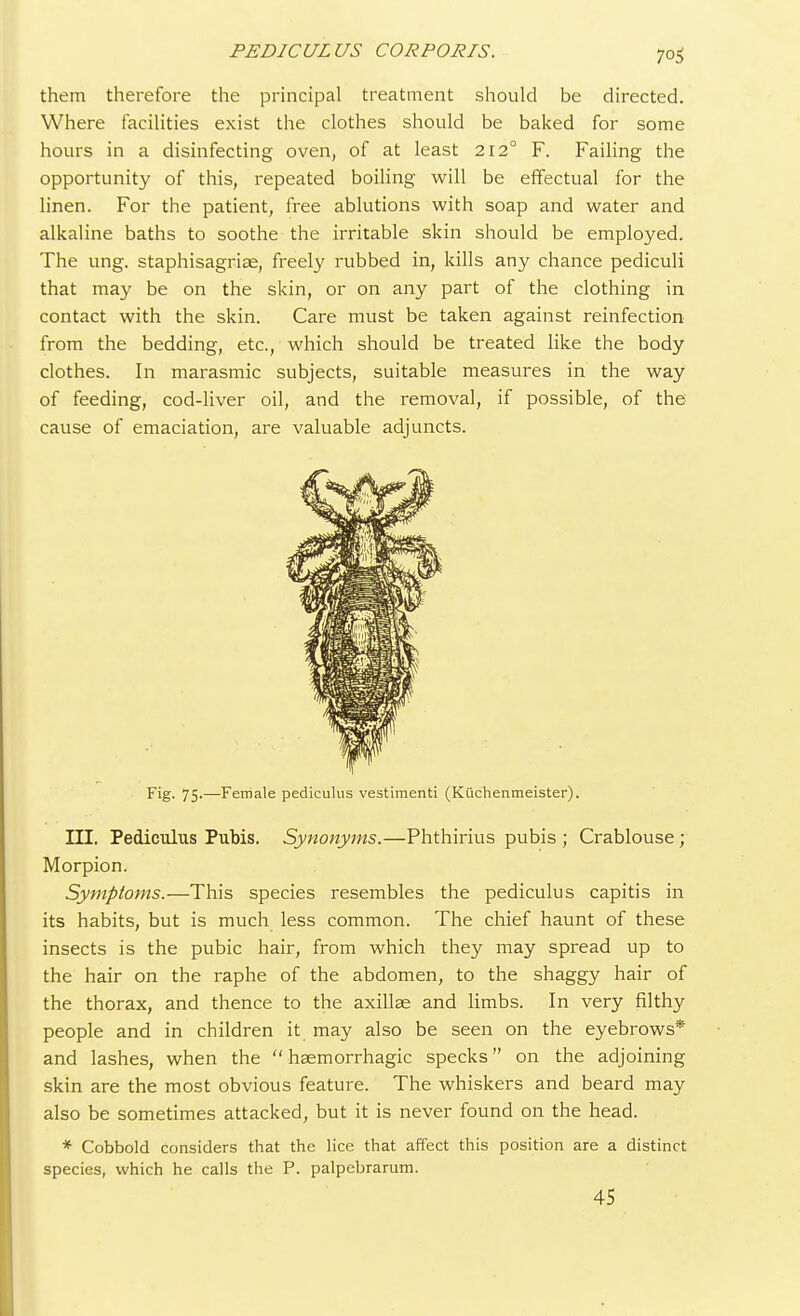 7°5 them therefore the principal treatment should be directed. Where facilities exist the clothes should be baked for some hours in a disinfecting oven, of at least 212° F. Failing the opportunity of this, repeated boiling will be effectual for the linen. For the patient, free ablutions with soap and water and alkaline baths to soothe the irritable skin should be employed. The ung. staphisagriae, freely rubbed in, kills any chance pediculi that may be on the skin, or on any part of the clothing in contact with the skin. Care must be taken against reinfection from the bedding, etc., which should be treated like the body clothes. In marasmic subjects, suitable measures in the way of feeding, cod-liver oil, and the removal, if possible, of the cause of emaciation, are valuable adjuncts. Fig. 75-—Female pediculus vestimenti (Kuchenmeister). III. Pediculus Pubis. Synonyms.—Phthirius pubis ; Crablouse; Morpion. Symptoms.—This species resembles the pediculus capitis in its habits, but is much less common. The chief haunt of these insects is the pubic hair, from which they may spread up to the hair on the raphe of the abdomen, to the shaggy hair of the thorax, and thence to the axillae and limbs. In very filthy people and in children it may also be seen on the eyebrows* and lashes, when the  haemorrhagic specks on the adjoining skin are the most obvious feature. The whiskers and beard may also be sometimes attacked, but it is never found on the head. * Cobbold considers that the lice that affect this position are a distinct species, which he calls the P. palpebrarum. 45