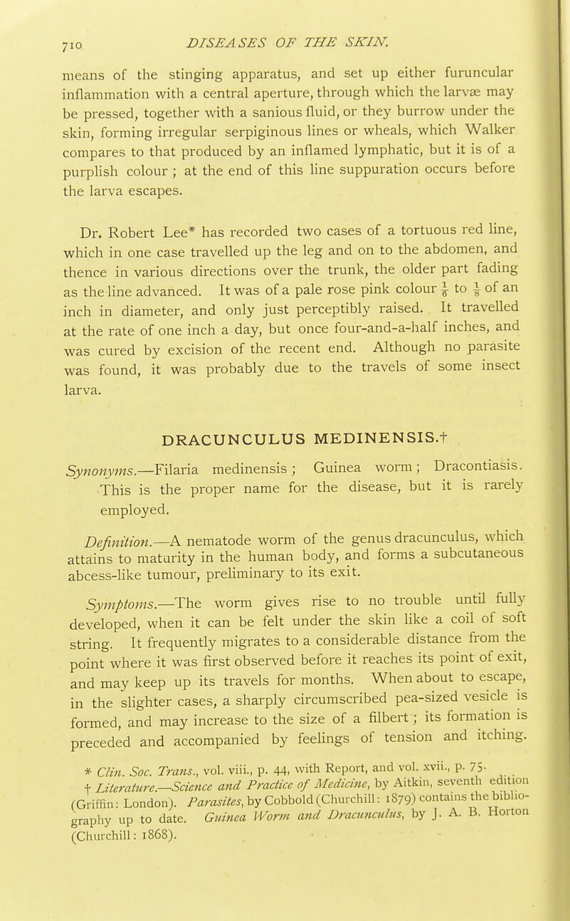 means of the stinging apparatus, and set up either furuncular inflammation with a central aperture, through which the larvae may be pressed, together with a sanious fluid, or they burrow under the skin, forming irregular serpiginous lines or wheals, which Walker compares to that produced by an inflamed lymphatic, but it is of a purplish colour ; at the end of this line suppuration occurs before the larva escapes. Dr. Robert Lee* has recorded two cases of a tortuous red line, which in one case travelled up the leg and on to the abdomen, and thence in various directions over the trunk, the older part fading as the line advanced. It was of a pale rose pink colour £ to \ of an inch in diameter, and only just perceptibly raised. It travelled at the rate of one inch a day, but once four-and-a-half inches, and was cured by excision of the recent end. Although no parasite was found, it was probably due to the travels of some insect larva. DRACUNCULUS MEDINENSIS.t Synonyms.—Filaria medinensis; Guinea worm; Dracontiasis. This is the proper name for the disease, but it is rarely employed. Definition.—A nematode worm of the genus dracunculus, which attains to maturity in the human body, and forms a subcutaneous abcess-like tumour, preliminary to its exit. Symptoms.—The worm gives rise to no trouble until fully developed, when it can be felt under the skin like a coil of soft string. It frequently migrates to a considerable distance from the point where it was first observed before it reaches its point of exit, and may keep up its travels for months. When about to escape, in the slighter cases, a sharply circumscribed pea-sized vesicle is formed, and may increase to the size of a filbert; its formation is preceded and accompanied by feelings of tension and itching. * Clin. Soc. Trans., vol. viii., p. 44, with Report, and vol. xvii., p. 75- + Literature.-Science and Practice of Medicine, by Aitkin, seventh edition (Griffin: London). Parasites, by Cobbold (Churchill: i879) contains the biblio- graphy up to date. Guinea Worm and Dracunculus, by J. A. B. Horton (Churchill: 1868).