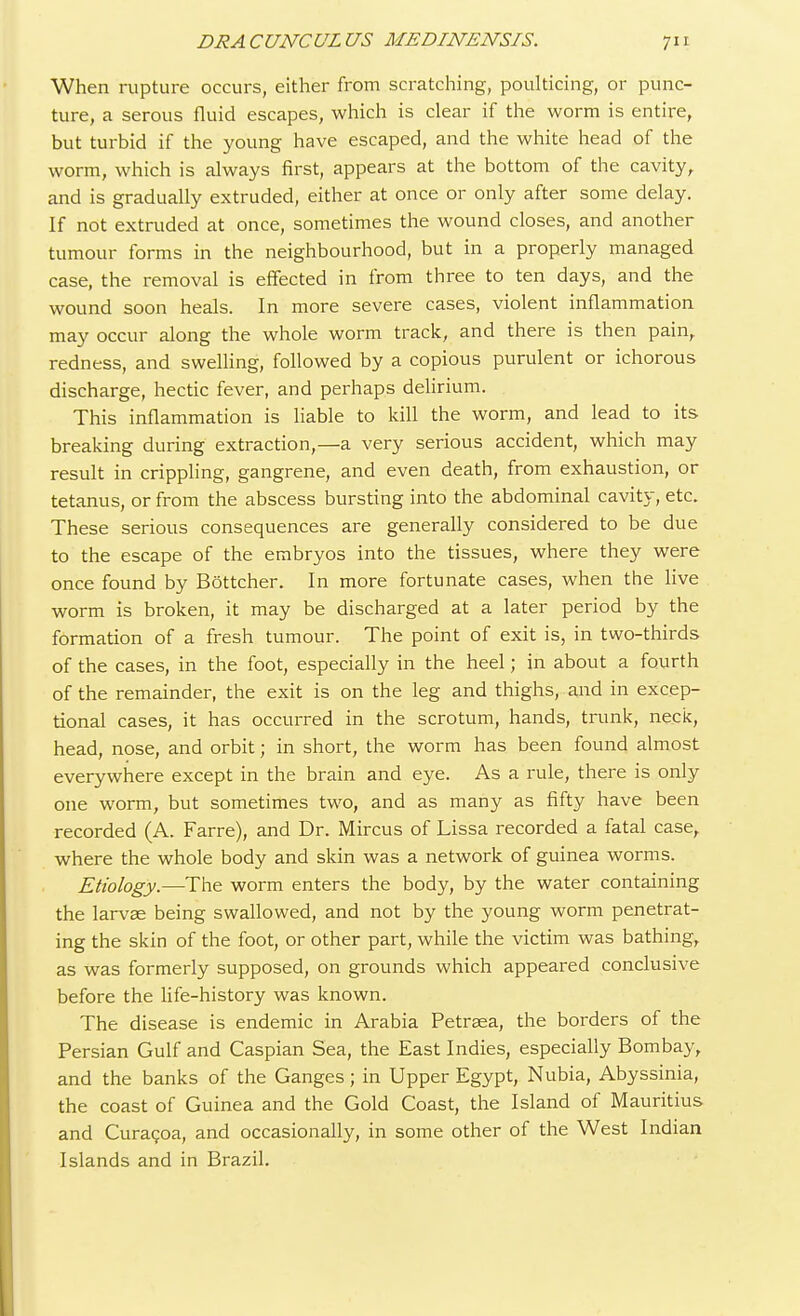 When rupture occurs, either from scratching, poulticing, or punc- ture, a serous fluid escapes, which is clear if the worm is entire, but turbid if the young have escaped, and the white head of the worm, which is always first, appears at the bottom of the cavity, and is gradually extruded, either at once or only after some delay. If not extruded at once, sometimes the wound closes, and another tumour forms in the neighbourhood, but in a properly managed case, the removal is effected in from three to ten days, and the wound soon heals. In more severe cases, violent inflammation may occur along the whole worm track, and there is then pain, redness, and swelling, followed by a copious purulent or ichorous discharge, hectic fever, and perhaps delirium. This inflammation is liable to kill the worm, and lead to its breaking during extraction,—a very serious accident, which may result in crippling, gangrene, and even death, from exhaustion, or tetanus, or from the abscess bursting into the abdominal cavity, etc. These serious consequences are generally considered to be due to the escape of the embryos into the tissues, where they were once found by Bottcher. In more fortunate cases, when the live worm is broken, it may be discharged at a later period by the formation of a fresh tumour. The point of exit is, in two-thirds of the cases, in the foot, especially in the heel; in about a fourth of the remainder, the exit is on the leg and thighs, and in excep- tional cases, it has occurred in the scrotum, hands, trunk, neck, head, nose, and orbit; in short, the worm has been found almost everywhere except in the brain and eye. As a rule, there is only one worm, but sometimes two, and as many as fifty have been recorded (A. Farre), and Dr. Mircus of Lissa recorded a fatal case, where the whole body and skin was a network of guinea worms. Etiology.—The worm enters the body, by the water containing the larvae being swallowed, and not by the young worm penetrat- ing the skin of the foot, or other part, while the victim was bathing, as was formerly supposed, on grounds which appeared conclusive before the life-history was known. The disease is endemic in Arabia Petraaa, the borders of the Persian Gulf and Caspian Sea, the East Indies, especially Bombay, and the banks of the Ganges; in Upper Egypt, Nubia, Abyssinia, the coast of Guinea and the Gold Coast, the Island of Mauritius and Curacoa, and occasionally, in some other of the West Indian Islands and in Brazil.