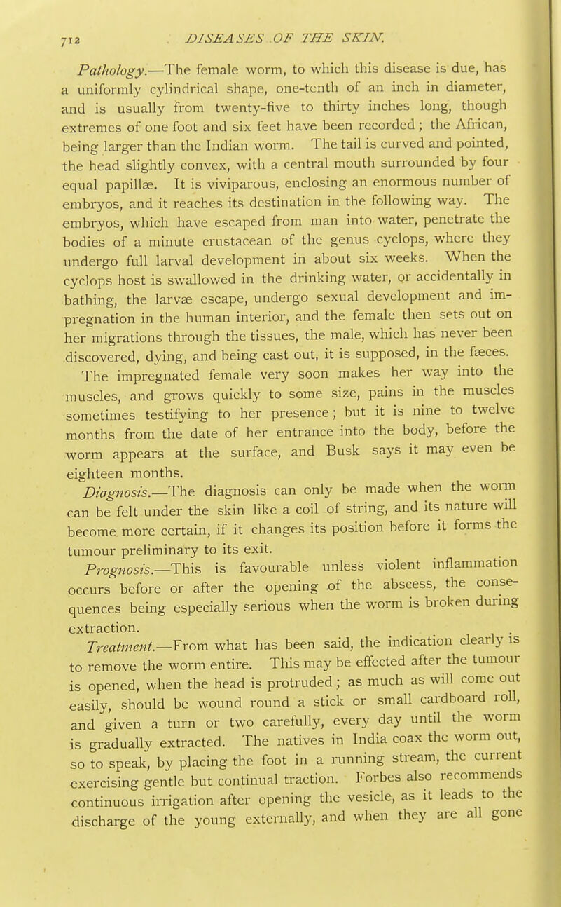 Pathology.—The female worm, to which this disease is due, has a uniformly cylindrical shape, one-tenth of an inch in diameter, and is usually from twenty-five to thirty inches long, though extremes of one foot and six feet have been recorded ; the African, being larger than the Indian worm. The tail is curved and pointed, the head slightly convex, with a central mouth surrounded by four equal papilla?. It is viviparous, enclosing an enormous number of embryos, and it reaches its destination in the following way. The embryos, which have escaped from man into water, penetrate the bodies of a minute crustacean of the genus cyclops, where they undergo full larval development in about six weeks. When the cyclops host is swallowed in the drinking water, or accidentally in bathing, the larva; escape, undergo sexual development and im- pregnation in the human interior, and the female then sets out on her migrations through the tissues, the male, which has never been discovered, dying, and being cast out, it is supposed, in the fseces. The impregnated female very soon makes her way into the muscles, and grows quickly to some size, pains in the muscles sometimes testifying to her presence; but it is nine to twelve months from the date of her entrance into the body, before the worm appears at the surface, and Busk says it may even be eighteen months. Diagnosis.—The diagnosis can only be made when the worm can be felt under the skin like a coil of string, and its nature will become more certain, if it changes its position before it forms the tumour preliminary to its exit. Prognosis.—This is favourable unless violent inflammation occurs before or after the opening of the abscess, the conse- quences being especially serious when the worm is broken during extraction. Treatment.—From what has been said, the indication clearly is to remove the worm entire. This may be effected after the tumour is opened, when the head is protruded; as much as will come out easily, should be wound round a stick or small cardboard roll, and given a turn or two carefully, every day until the worm is gradually extracted. The natives in India coax the worm out, so to speak, by placing the foot in a running stream, the current exercising gentle but continual traction. Forbes also recommends continuous irrigation after opening the vesicle, as it leads to the discharge of the young externally, and when they are all gone