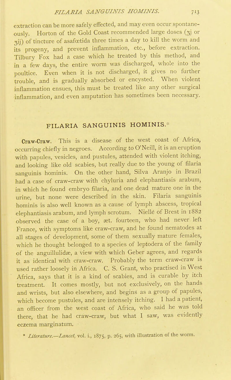 extraction can be more safely effected, and may even occur spontane- ously. Horton of the Gold Coast recommended large doses ($j or of tincture of asafcetida three times a day to kill the worm and its progeny, and prevent inflammation, etc., before extraction. Tilbury Fox had a case which he treated by this method, and in a few days, the entire worm was discharged, whole into the poultice. Even when it is not discharged, it gives no further trouble, and is gradually absorbed or encysted. When violent inflammation ensues, this must be treated like any other surgical inflammation, and even amputation has sometimes been necessary. FILARIA SANGUINIS HOMINIS.* Craw-Craw. This is a disease of the west coast of Africa, occurring chiefly in negroes. According to O'Neill, it is an eruption with papules, vesicles, and pustules, attended with violent itching, and looking like old scabies, but really due to the young of filaria sanguinis hominis. On the other hand, Silva Aranjo in Brazil had a case of craw-craw with chyluria and elephantiasis arabum, in which he found embryo filaria, and one dead mature one in the urine, but none were described in the skin. Filaria sanguinis hominis is also well known as a cause of lymph abscess, tropical elephantiasis arabum, and lymph scrotum. Nielle of Brest in 1882 observed the case of a boy, set. fourteen, who had never left France, with symptoms like craw-craw, and he found nematodes at all stages of development, some of them sexually mature females, which he thought belonged to a species of leptodera of the family of the anguillulidae, a view with which Geber agrees, and regards it as identical with craw-craw. Probably the term craw-craw is used rather loosely in Africa. C. S. Grant, who practised in West Africa, says that it is a kind of scabies, and is curable by itch treatment. It comes mostly, but not exclusively, on the hands and wrists, but also elsewhere, and begins as a group of papules, which become pustules, and are intensely itching. I had a patient, an officer from the west coast of Africa, who said he was told there, that he had craw-craw, but what I saw, was evidently eczema marginatum. * Literature.—Lancet, vol. i., 1875, p. 265, with illustration of the worm.
