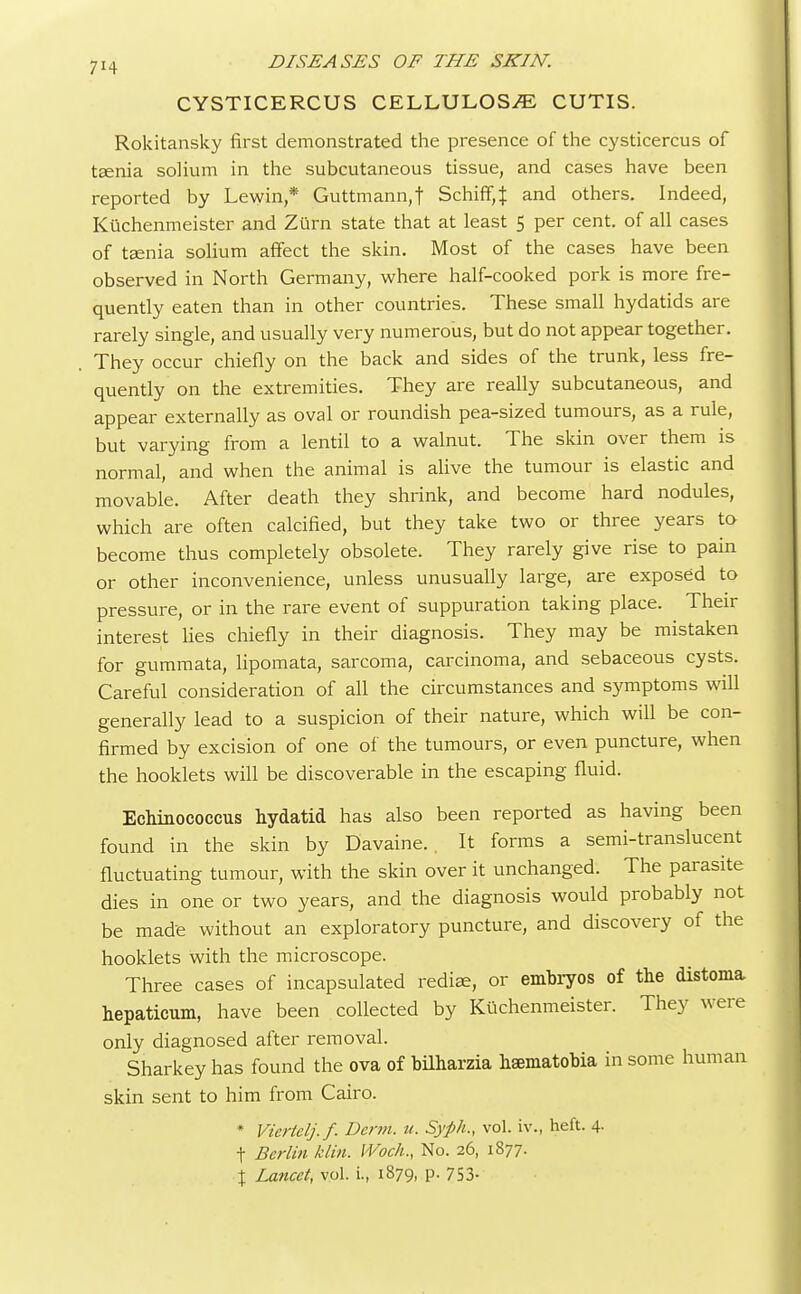 CYSTICERCUS CELLULOSE CUTIS. Rokitansky first demonstrated the presence of the cysticercus of taenia solium in the subcutaneous tissue, and cases have been reported by Levy in,* Guttmann,f Schiff,J and others. Indeed, Kuchenmeister and Zurn state that at least 5 per cent, of all cases of taenia solium affect the skin. Most of the cases have been observed in North Germany, where half-cooked pork is more fre- quently eaten than in other countries. These small hydatids are rarely single, and usually very numerous, but do not appear together. . They occur chiefly on the back and sides of the trunk, less fre- quently on the extremities. They are really subcutaneous, and appear externally as oval or roundish pea-sized tumours, as a rule, but varying from a lentil to a walnut. The skin over them is normal, and when the animal is alive the tumour is elastic and movable. After death they shrink, and become hard nodules, which are often calcified, but they take two or three years to become thus completely obsolete. They rarely give rise to pain or other inconvenience, unless unusually large, are exposed to pressure, or in the rare event of suppuration taking place. Their interest lies chiefly in their diagnosis. They may be mistaken for gummata, lipomata, sarcoma, carcinoma, and sebaceous cysts. Careful consideration of all the circumstances and symptoms will generally lead to a suspicion of their nature, which will be con- firmed by excision of one of the tumours, or even puncture, when the hooklets will be discoverable in the escaping fluid. Echinococcus hydatid has also been reported as having been found in the skin by Davaine. . It forms a semi-translucent fluctuating tumour, with the skin over it unchanged. The parasite dies in one or two years, and the diagnosis would probably not be made without an exploratory puncture, and discovery of the hooklets with the microscope. Three cases of incapsulated rediae, or embryos of the distonia. hepaticum, have been collected by Kuchenmeister. They were only diagnosed after removal. Sharkey has found the ova of bilharzia hsematobia in some human skin sent to him from Cairo. * Viertelj.f. Derm. u. Syph., vol. iv., heft. 4. t Berlin klin. IVoch., No. 26, 1877. \ Lancet, vol. L, 1879, p. 753-