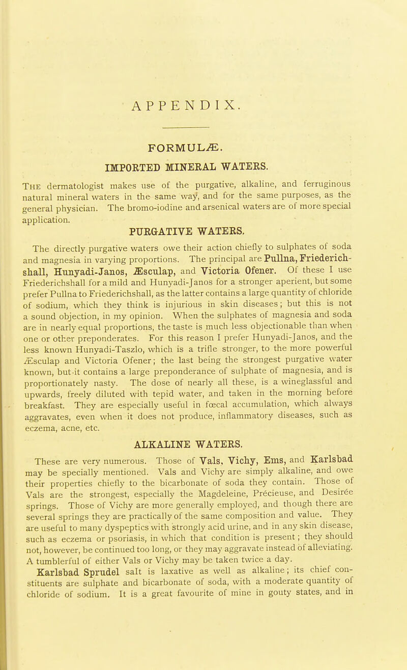 APPENDIX. FORMULA. IMPORTED MINERAL WATERS. The dermatologist makes use of the purgative, alkaline, and ferruginous natural mineral waters in the same way, and for the same purposes, as the general physician. The bromo-iodine and arsenical waters are of more special application. PURGATIVE WATERS. The directly purgative waters owe their action chiefly to sulphates of soda and magnesia in varying proportions. The principal are Pullna, Friederich- shall, Hunyadi-Janos, .ffisculap, and Victoria Ofener. Of these I use Friederichshall for a mild and Hunyadi-Janos for a stronger aperient, but some prefer Pullna to Friederichshall, as the latter contains a large quantity of chloride of sodium, which they think is injurious in skin diseases; but this is not a sound objection, in my opinion. When the sulphates of magnesia and soda are in nearly equal proportions, the taste is much less objectionable than when one or other preponderates. For this reason I prefer Hunyadi-Janos, and the less known Hunyadi-Taszlo, which is a trifle stronger, to the more powerful /Esculap and Victoria Ofener; the last being the strongest purgative water known, but it contains a large preponderance of sulphate of magnesia, and is proportionately nasty. The dose of nearly all these, is a wineglassful and upwards, freely diluted with tepid water, and taken in the morning before breakfast. They are especially useful in fcecal accumulation, which always aggravates, even when it does not produce, inflammatory diseases, such as eczema, acne, etc. ALKALINE WATERS. These are very numerous. Those of Vals, Vichy, Ems, and Karlsbad may be specially mentioned. Vals and Vichy are simply alkaline, and owe their properties chiefly to the bicarbonate of soda they contain. Those of Vals are the strongest, especially the Magdeleine, Precieuse, and Desiree springs. Those of Vichy are more generally employed, and though there are several springs they are practically of the same composition and value. They are useful to many dyspeptics with strongly acid urine, and in any skin disease, such as eczema or psoriasis, in which that condition is present; they should not, however, be continued too long, or they may aggravate instead of alleviating. A tumblerful of either Vals or Vichy may be taken twice a day. Karlsbad Sprudel salt is laxative as well as alkaline; its chief con- stituents are sulphate and bicarbonate of soda, with a moderate quantity of chloride of sodium. It is a great favourite of mine in gouty states, and in