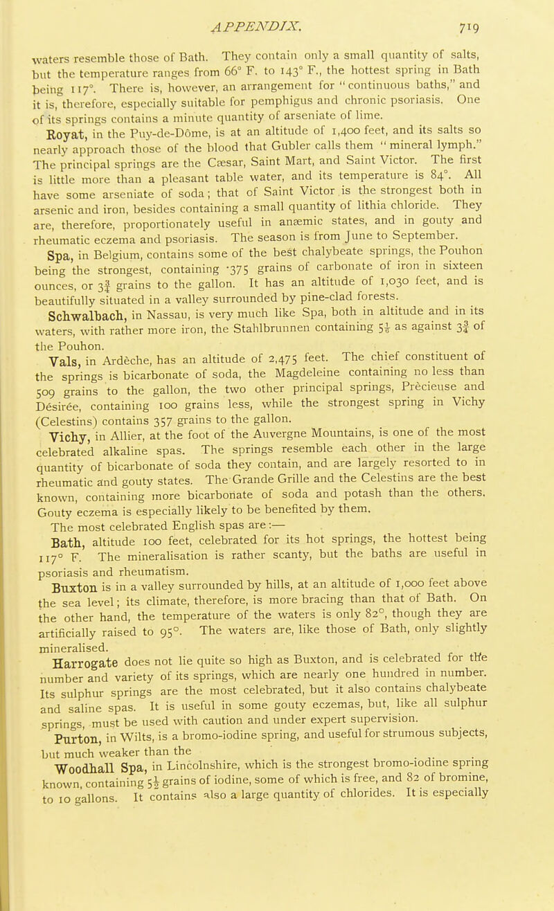 waters resemble those of Bath. They contain only a small quantity of salts, but the temperature ranges from 66° F. to 1430 F., the hottest spring in Bath being 1170. There is, however, an arrangement for continuous baths, and it is, therefore, especially suitable for pemphigus and chronic psoriasis. One of its springs contains a minute; quantity of arseniate of lime. Royat, in the Puy-de-D6me, is at an altitude of 1,400 feet, and its salts so nearly approach those of the blood that Gubler calls them  mineral lymph. The principal springs are the Ceesar, Saint Mart, and Saint Victor. The first is little more than a pleasant table water, and its temperature is 840. All have some arseniate of soda; that of Saint Victor.is the strongest both in arsenic and iron, besides containing a small quantity of lithia chloride. They are, therefore, proportionately useful in anaemic states, and in gouty and rheumatic eczema and psoriasis. The season is from June to September. Spa, in Belgium, contains some of the best chalybeate springs, the Pouhon being the strongest, containing 375 Srains of carbonate of iron in sixteen ounces, or 3f grains to the gallon. It has an altitude of 1,030 feet, and is beautifully situated in a valley surrounded by pine-clad forests. Schwalhach, in Nassau, is very much like Spa, both in altitude and in its waters, with rather more iron, the Stahlbrunnen containing $J as against 3| of the Pouhon. Vals, in Ardeche, has an altitude of 2,475 feet. The chief constituent of the springs is bicarbonate of soda, the Magdeleine containing no less than 509 grains to the gallon, the two other principal springs, Precieuse and Desiree, containing 100 grains less, while the strongest spring in Vichy (Celestins) contains 357 grains to the gallon. Vichy, in Allier, at the foot of the Auvergne Mountains, is one of the most celebrated alkaline spas. The springs resemble each other in the large quantity of bicarbonate of soda they contain, and are largely resorted to in rheumatic and gouty states. The Grande Grille and the Celestins are the best known, containing more bicarbonate of soda and potash than the others. Gouty eczema is especially likely to be benefited by them. The most celebrated English spas are:— Bath altitude 100 feet, celebrated for its hot springs, the hottest being 1170 F. The mineralisation is rather scanty, but the baths are useful in psoriasis and rheumatism. Buxton is in a valley surrounded by hills, at an altitude of 1,000 feet above the sea level; its climate, therefore, is more bracing than that of Bath. On the other hand, the temperature of the waters is only 820, though they are artificially raised to 950. The waters are, like those of Bath, only slightly mineralised. Harrogate does not lie quite so high as Buxton, and is celebrated for the number and variety of its springs, which are nearly one hundred in number. Its sulphur springs are the most celebrated, but it also contains chalybeate and saline spas. It is useful in some gouty eczemas, but, like all sulphur springs, must be used with caution and under expert supervision. Purt'oil, in Wilts, is a bromo-iodine spring, and useful for strumous subjects, but much weaker than the Woodhall Spa, in Lincolnshire, which is the strongest bromo-iodine spring known containing^ grains of iodine, some of which is free, and 82 of bromine, to 10 gallons. It contains also a large quantity of chlorides. It is especially