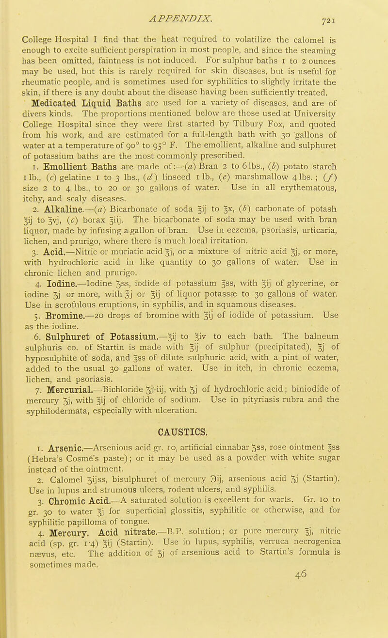 College Hospital I find that the heat required to volatilize the calomel is enough to excite sufficient perspiration in most people, and since the steaming has been omitted, faintness is not induced. For sulphur baths 1 to 2 ounces may be used, but this is rarely required for skin diseases, but is useful for rheumatic people, and is sometimes used for syphilitics to slightly irritate the skin, if there is any doubt about the disease having been sufficiently treated. Medicated Liquid Baths are used for a variety of diseases, and are of divers kinds. The proportions mentioned below are those used at University College Hospital since they were first started by Tilbury Fox, and quoted from his work, and are estimated for a full-length bath with 30 gallons of water at a temperature of 900 to 95° F. The emollient, alkaline and sulphuret of potassium baths are the most commonly prescribed. 1. Emollient Baths are made of:—(a) Bran 2 to 6lbs., (6) potato starch lib., (V) gelatine 1 to 3 lbs., {d) linseed lib., (e) marshmallow 4 lbs.; (/) size 2 to 4 lbs., to 20 or 30 gallons of water. Use in all erythematous, itchy, and scaly diseases. 2. Alkaline.—(a) Bicarbonate of soda 31] to 3X, (b) carbonate of potash 3ij to 3yj, (c) borax 5iij. The bicarbonate of soda may be used with bran liquor, made by infusing a gallon of bran. Use in eczema, psoriasis, urticaria, lichen, and prurigo, where there is much local irritation. 3. Acid.—Nitric or muriatic acid 3j, or a mixture of nitric acid 3j, or more, with hydrochloric acid in like quantity to 30 gallons of water. Use in chronic lichen and prurigo. 4. Iodine.—Iodine 5ss, iodide of potassium 3SS, with 31 j of glycerine, or iodine 5j or more, with 3j or gij of liquor potassse to 30 gallons of water. Use in scrofulous eruptions, in syphilis, and in squamous diseases. 5. Bromine.—20 drops of bromine with 31J of iodide of potassium. Use as the iodine. 6. Sulphuret Of Potassium.—Jij to §iv to each bath. The balneum sulphuris co. of Startin is made with 3^ of sulphur (precipitated), §j of hyposulphite of soda, and 3SS of dilute sulphuric acid, with a pint of water, added to the usual 30 gallons of water. Use in itch, in chronic eczema, lichen, and psoriasis. 7. Mercurial.—Bichloride Sj-iij, with 5j °f hydrochloric acid ; biniodide of mercury 3j, with 31J of chloride of sodium. Use in pityriasis rubra and the syphilodermata, especially with ulceration. CAUSTICS. 1. Arsenic.—Arsenious acidgr. io, artificial cinnabar 5ss, rose ointment 5SS (Hebra's Cosme's paste); or it may be used as a powder with white sugar instead of the ointment. 2. Calomel 5ijss, bisulphuret of mercury 3ij, arsenious acid 5j (Startin). Use in lupus and strumous ulcers, rodent ulcers, and syphilis. 3. Chromic Acid.—A saturated solution is excellent for warts. Gr. 10 to gr. 30 to water for superficial glossitis, syphilitic or otherwise, and for syphilitic papilloma of tongue. 4. Mercury. Acid nitrate— B.P. solution; or pure mercury jjj, nitric acid (sp. gr. 1-4) gij (Startin). Use in lupus, syphilis, verruca necrogenica nsevus, etc. The addition of 5j of arsenious acid to Starting formula is sometimes made. 46