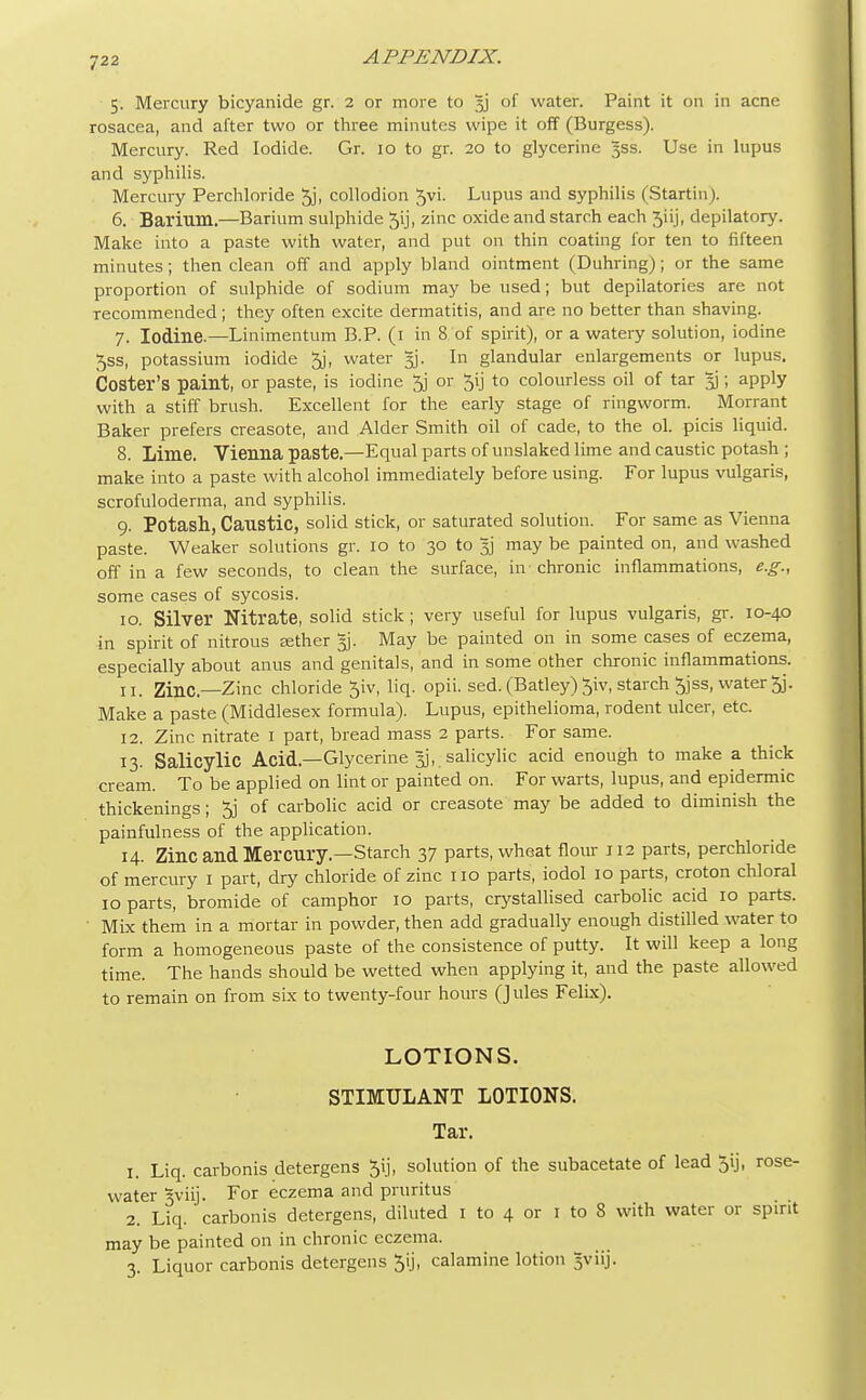 5. Mercury bicyanide gr. 2 or more to 53 of water. Paint it on in acne rosacea, and after two or three minutes wipe it off (Burgess). Mercury. Red Iodide. Gr. 10 to gr. 20 to glycerine 3SS. Use in lupus and syphilis. Mercury Perchloride 5j> collodion 5vi. Lupus and syphilis (Startin). 6. Barium.—Barium sulphide 5ij, zinc oxide and starch each 5iij, depilatory. Make into a paste with water, and put on thin coating for ten to fifteen minutes; then clean off and apply bland ointment (Duhring); or the same proportion of sulphide of sodium may be used; but depilatories are not Tecommended ; they often excite dermatitis, and are no better than shaving. 7. Iodine.—Linimentum B.P. (1 in 8 of spirit), or a watery solution, iodine 5ss, potassium iodide 5j, water §j. In glandular enlargements or lupus. Coster's paint, or paste, is iodine 5j or 5ij to colourless oil of tar 5]; apply with a stiff brush. Excellent for the early stage of ringworm. Morrant Baker prefers creasote, and Alder Smith oil of cade, to the ol. picis liquid. 8. Lime. Vienna paste.—Equal parts of unslaked lime and caustic potash ; make into a paste with alcohol immediately before using. For lupus vulgaris, scrofuloderma, and syphilis. 9. Potash, Caustic, solid stick, or saturated solution. For same as Vienna paste. Weaker solutions gr. 10 to 30 to 3] may be painted on, and washed off in a few seconds, to clean the surface, in chronic inflammations, e.g., some cases of sycosis. 10. Silver Nitrate, solid stick ; very useful for lupus vulgaris, gr. 10-40 in spirit of nitrous eether 5). May be painted on in some cases of eczema, especially about anus and genitals, and in some other chronic inflammations. 11. Zinc—Zinc chloride 5iv, liq. opii. sed. (Batley) 5iv, starch Jjss, water 5j. Make a paste (Middlesex formula). Lupus, epithelioma, rodent ulcer, etc. 12. Zinc nitrate 1 part, bread mass 2 parts. For same. 13. Salicylic Acid.—Glycerine % salicylic acid enough to make a thick cream. To be applied on lint or painted on. For warts, lupus, and epidermic thickenings; 5j of carbolic acid or creasote may be added to diminish the painfulness of the application. 14. Zinc and Mercury.—Starch 37 parts, wheat flour 112 parts, perchloride of mercury 1 part, dry chloride of zinc 110 parts, iodol 10 parts, croton chloral 10 parts, bromide of camphor 10 parts, crystallised carbolic acid 10 parts. Mix them in a mortar in powder, then add gradually enough distilled water to form a homogeneous paste of the consistence of putty. It will keep a long time. The hands should be wetted when applying it, and the paste allowed to remain on from six to twenty-four hours (Jules Felix). LOTIONS. STIMULANT LOTIONS. Tar. 1. Liq. carbonis detergens Jij, solution of the subacetate of lead 5ij, rose- water Sviij. For eczema and pruritus 2. Liq. carbonis detergens, diluted 1 to 4 or 1 to 8 with water or spirit may be painted on in chronic eczema. 3. Liquor carbonis detergens Jij, calamine lotion gviij.