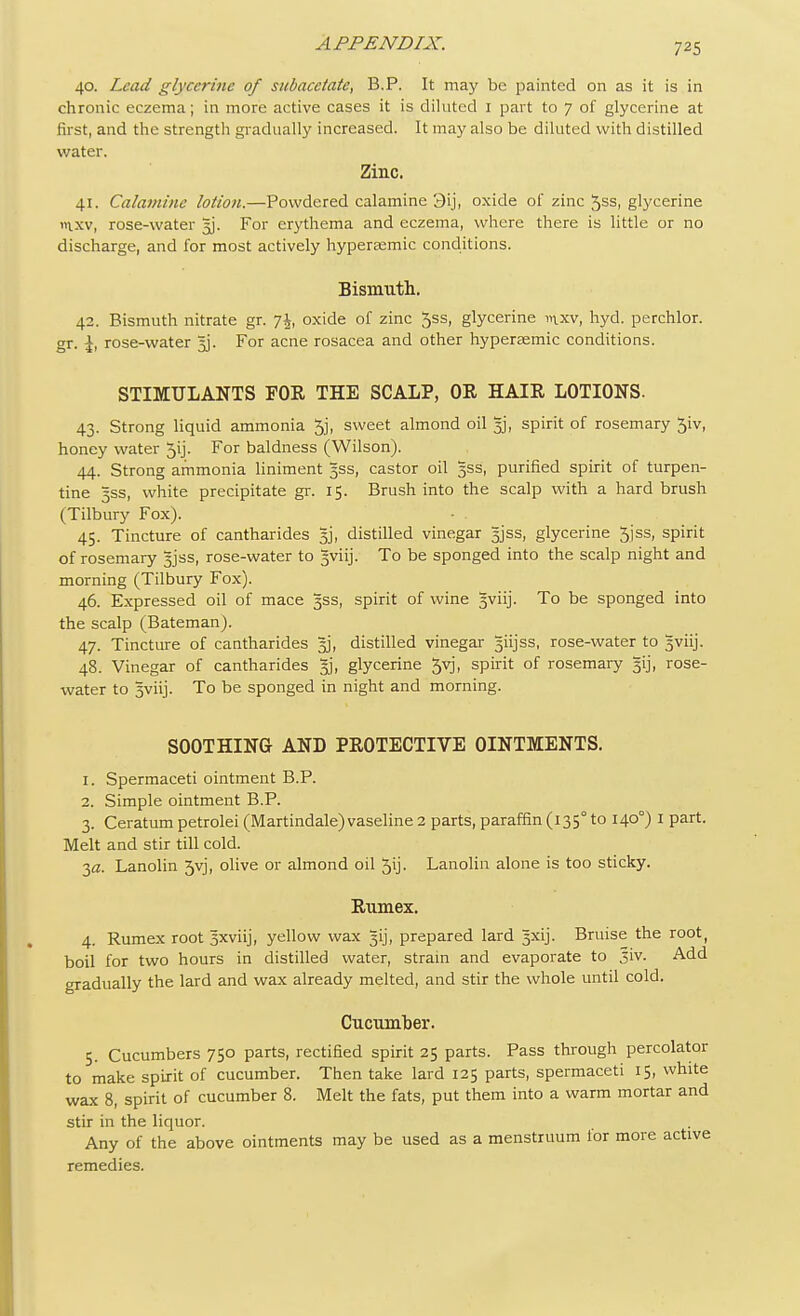 40. Lead glycerine of subacetatc, B.P. It may be painted on as it is in chronic eczema; in more active cases it is diluted 1 part to 7 of glycerine at first, and the strength gradually increased. It may also be diluted with distilled water. Zinc. 41. Calamine lotion.—Powdered calamine 3ij, oxide of zinc 5ss, glycerine »ixv, rose-water 5J. For erythema and eczema, where there is little or no discharge, and for most actively hyperaemic conditions. Bismuth. 42. Bismuth nitrate gr. 7£, oxide of zinc 5ss, glycerine inxv, hyd. perchlor. gr. rose-water 5J. For acne rosacea and other hyperaemic conditions. STIMULANTS FOE THE SCALP, OR HAIR LOTIONS. 43. Strong liquid ammonia 5j, sweet almond oil 3], spirit of rosemary 5iv, honey water 5ij. For baldness (Wilson). 44. Strong ammonia liniment 5SS, castor oil 5SS, purified spirit of turpen- tine 3SS, white precipitate gr. 15. Brush into the scalp with a hard brush (Tilbury Fox). 45. Tincture of cantharides 3], distilled vinegar 3jss, glycerine 5jss, spirit of rosemary 3JSS, rose-water to gviij. To be sponged into the scalp night and morning (Tilbury Fox). 46. Expressed oil of mace 3SS, spirit of wine gviij. To be sponged into the scalp (Bateman). 47. Tincture of cantharides 5J, distilled vinegar siijss, rose-water to 5viij. 48. Vinegar of cantharides gj, glycerine 5yj, spirit of rosemary gij, rose- water to Jviij. To be sponged in night and morning. SOOTHING AND PROTECTIVE OINTMENTS. 1. Spermaceti ointment B.P. 2. Simple ointment B.P. 3. Ceratum petrolei (Martindale) vaseline 2 parts, paraffin (1350 to 1400) I part. Melt and stir till cold. 3a. Lanolin 5yj, olive or almond oil 5ij- Lanolin alone is too sticky. Rumex. 4. Rumex root Sxviij, yellow wax jjij, prepared lard 5xij. Bruise the root, boil for two hours in distilled water, strain and evaporate to jiv. Add gradually the lard and wax already melted, and stir the whole until cold. Cucumber. 5. Cucumbers 750 parts, rectified spirit 25 parts. Pass through percolator to make spirit of cucumber. Then take lard 125 parts, spermaceti 15, white wax 8, spirit of cucumber 8. Melt the fats, put them into a warm mortar and stir in the liquor. Any of the above ointments may be used as a menstruum for more active remedies.
