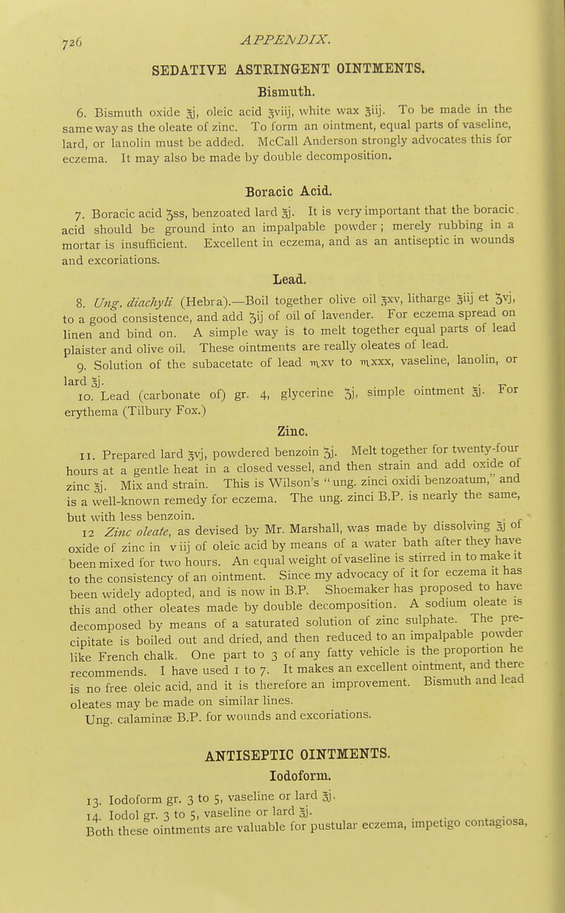 SEDATIVE ASTRINGENT OINTMENTS. Bismuth. 6. Bismuth oxide gj, oleic acid gviij, white wax To be made in the same way as the oleate of zinc. To form an ointment, equal parts of vaseline, lard, or lanolin must be added. McCall Anderson strongly advocates this for eczema. It may also be made by double decomposition. Boracic Acid. 7. Boracic acid 5ss, benzoated lard §j. It is very important that the boracic acid should be ground into an impalpable powder ; merely rubbing in a mortar is insufficient. Excellent in eczema, and as an antiseptic in wounds and excoriations. Lead. 8. Ung. diachytt (Hebra).—Boil together olive oil *xv, litharge Jiij et 3yj, to a good consistence, and add Jij of oil of lavender. For eczema spread on linen and bind on. A simple way is to melt together equal parts of lead plaister and olive oil. These ointments are really oleates of lead. 9. Solution of the subacetate of lead in.xv to mxxx, vaseline, lanolin, or lard 3j. 10. Lead (carbonate of) gr. 4, glycerine % simple ointment 3. ror erythema (Tilbury Fox.) Zinc. 11 Prepared lard gvj, powdered benzoin Melt together for twenty-four hours at a gentle heat in a closed vessel, and then strain and add oxide of zinc Si Mix and strain. This is Wilson's  ung. zinci oxidi benzoatum, and is a well-known remedy for eczema. The ung. zinci B.P. is nearly the same, but with less benzoin. . . 12 Zinc oleate, as devised by Mr. Marshall, was made by dissolving 5] ol oxide of zinc in viij of oleic acid by means of a water bath after they have been mixed for two hours. An equal weight of vaseline is stirred in to make it to the consistency of an ointment. Since my advocacy of it for eczema it has been widely adopted, and is now in B.P. Shoemaker has proposed to have this and other oleates made by double decomposition. A sodium oleate is decomposed by means of a saturated solution of zinc sulphate. The pre- cipitate is boiled out and dried, and then reduced to an impalpable powder like French chalk. One part to 3 of any fatty vehicle is the proportion he recommends. I have used 1 to 7. It makes an excellent ointment, and there is no free oleic acid, and it is therefore an improvement. Bismuth and lead oleates may be made on similar lines. Ung. calamine B.P. for wounds and excoriations. ANTISEPTIC OINTMENTS. Iodoform. 13. Iodoform gr. 3 to 5, vaseline or lard §j. 14. Iodol gr. 3 to 5, vaseline or lard 5j. Both these ointments are valuable for pustular eczema, impetigo contag.osa,