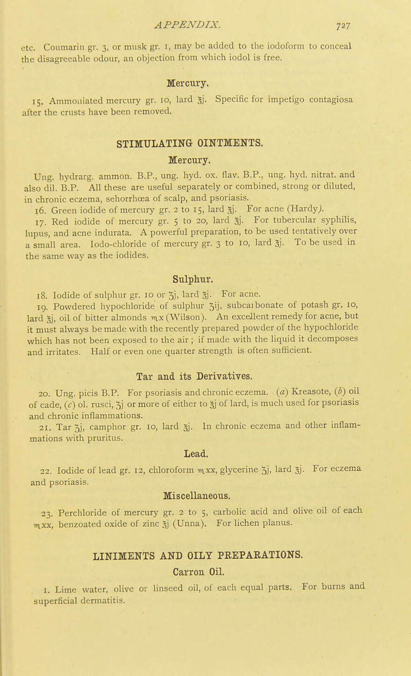 etc. Coumarin gr. 3, or musk gr. I, may be added to the iodoform to conceal the disagreeable odour, an objection from which iodol is free. Mercury. 15. Ammoniated mercury gr. 10, lard 3j. Specific for impetigo contagiosa after the crusts have been removed. STIMULATING OINTMENTS. Mercury. Ung. hydrarg. ammon. B.P., ung. hyd. ox. flav. B.P., ung. hyd. nitrat. and also dil. B.P. All these are useful separately or combined, strong or diluted, in chronic eczema, sehorrhcea of scalp, and psoriasis. 16. Green iodide of mercury gr. 2 to 15, lard *j. For acne (Hardy). 17. Red iodide of mercury gr. 5 to 20, lard %. For tubercular syphilis, lupus, and acne indurata. A powerful preparation, to be used tentatively over a small area. Iodo-chloride of mercury gr. 3 to 10, lard §j. To be used in the same way as the iodides. Sulphur. 18. Iodide of sulphur gr. 10 or 5j, lard gj. For acne. 19. Powdered hypochloride of sulphur 5ij, subcaibonate of potash gr. 10, lard gj, oil. of bitter almonds nix (Wilson). An excellent remedy for acne, but it must always be made with the recently prepared powder of the hypochloride which has not been exposed to die air ; if made with the liquid it decomposes and irritates. Half or even one quarter strength is often sufficient. Tar and its Derivatives. 20. Ung. picis B.P. For psoriasis and chronic eczema, (a) Kreasote, (b) oil of cade, (c) ol. rusci, 5j or more of either to gj of lard, is much used for psoriasis and chronic inflammations. 21. Tar 5j, camphor gr. 10, lard gj. In chronic eczema and other inflam- mations with pruritus. Lead. 22. Iodide of lead gr. 12, chloroform mxx, glycerine 5j, lard gj. For eczema and psoriasis. Miscellaneous. 23. Perchloride of mercury gr. 2 to 5, carbolic acid and olive oil of each mxx, benzoated oxide of zinc gj (Unna). For lichen planus. LINIMENTS AND OILY PREPARATIONS. Carron Oil. 1. Lime water, olive or linseed oil, of each equal parts. For burns and superficial dermatitis.