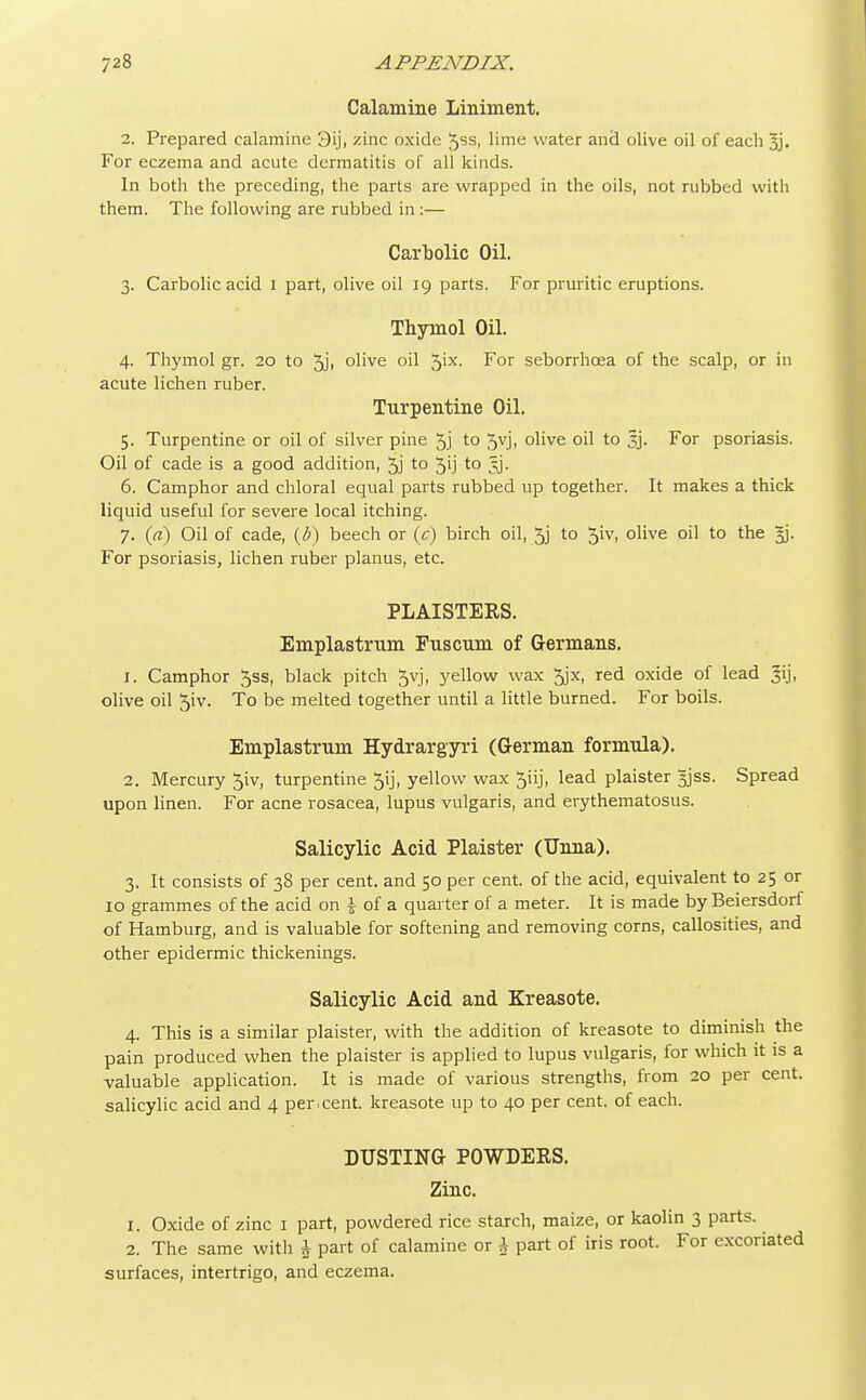 Calamine Liniment. 2. Prepared calamine 3ij, zinc oxide Jss, lime water and olive oil of each 3j. For eczema and acute dermatitis of all kinds. In both the preceding, the parts are wrapped in the oils, not rubbed with them. The following are rubbed in :— Carbolic Oil. 3. Carbolic acid 1 part, olive oil 19 parts. For pruritic eruptions. Thymol Oil. 4. Thymol gr. 20 to 5ji olive oil $ix. For seborrhcea of the scalp, or in acute lichen ruber. Turpentine Oil. 5. Turpentine or oil of silver pine 5j to 5vj> olive oil to 3j. For psoriasis. Oil of cade is a good addition, 5j to 5ij to jj. 6. Camphor and chloral equal parts rubbed up together. It makes a thick liquid useful for severe local itching. 7. (a) Oil of cade, (6) beech or (c) birch oil, 5j to 5iv, olive oil to the §j. For psoriasis, lichen ruber planus, etc. PLAISTERS. Emplastrum Fuscum of Germans. 1. Camphor 5ss, black pitch 5vj, yellow wax 5jx, red oxide of lead ^ij, olive oil 5iv. To be melted together until a little burned. For boils. Emplastrum Hydrargyri (German formula). 2. Mercury 5iv, turpentine 5ij, yellow wax 5iij, lead plaister 5jss. Spread upon linen. For acne rosacea, lupus vulgaris, and erythematosus. Salicylic Acid Plaister (Unna). 3. It consists of 38 per cent, and 50 per cent, of the acid, equivalent to 25 or 10 grammes of the acid on i of a quarter of a meter. It is made by Beiersdorf of Hamburg, and is valuable for softening and removing corns, callosities, and other epidermic thickenings. Salicylic Acid and Kreasote. 4. This is a similar plaister, with the addition of kreasote to diminish the pain produced when the plaister is applied to lupus vulgaris, for which it is a valuable application. It is made of various strengths, from 20 per cent, salicylic acid and 4 per.cent, kreasote up to 40 per cent, of each. DUSTING POWDERS. Zinc. 1. Oxide of zinc 1 part, powdered rice starch, maize, or kaolin 3 parts. 2. The same with £ part of calamine or J part of iris root. For excoriated surfaces, intertrigo, and eczema.