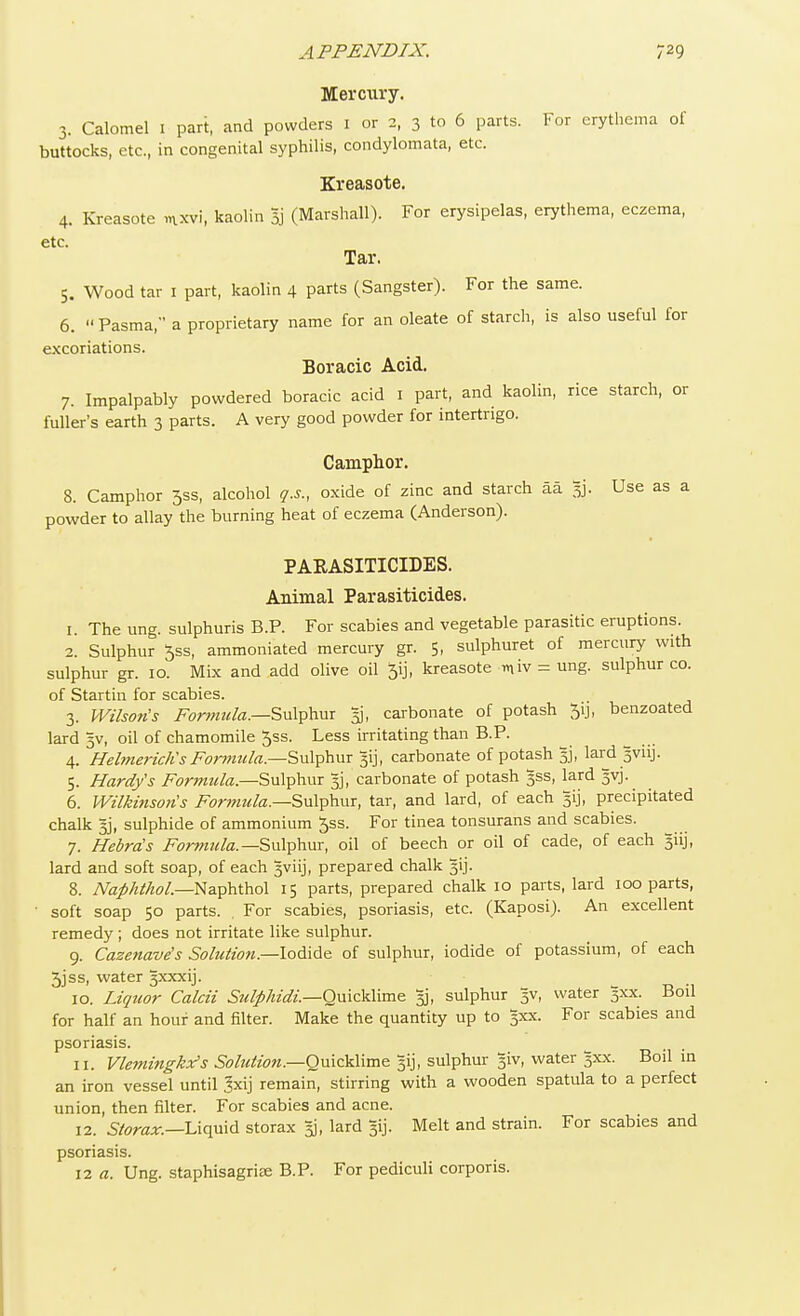 Memiry. 3. Calomel 1 part, and powders 1 or 2, 3 to 6 parts. For erythema of buttocks, etc., in congenital syphilis, condylomata, etc. Kreasote. 4. Kreasote mxvi, kaolin 33' (Marshall). For erysipelas, erythema, eczema, etc. Tar. 5. Wood tar 1 part, kaolin 4 parts (Sangster). For the same. 6. Pasma, a proprietary name for an oleate of starch, is also useful for excoriations. Boracic Acid. 7. Impalpably powdered boracic acid 1 part, and kaolin, rice starch, or fuller's earth 3 parts. A very good powder for intertrigo. Camphor. 8. Camphor 35s, alcohol q.s., oxide of zinc and starch aa 33. Use as a powder to allay the burning heat of eczema (Anderson). PARASITICIDES. Animal Parasiticides. 1. The ung. sulphuris B.P. For scabies and vegetable parasitic eruptions. 2. Sulphur 5ss, ammoniated mercury gr. 5, sulphuret of mercury with sulphur gr. 10. Mix and add olive oil 5ij, kreasote miv = ung. sulphur co. of Startin for scabies. 3. Wilson's Formula.—Sulphur 33, carbonate of potash 5ij, benzoated lard 3V, oil of chamomile ^ss. Less irritating than B.P. 4. Helmericlis Formula.—Sulphur gij, carbonate of potash 33, lard gvuj. 5. Hardy's Formula— Sulphur 33, carbonate of potash 3SS, lard gvj. 6. Wilkinsons Formula.—Sulphur, tar, and lard, of each 51J, precipitated chalk 33, sulphide of ammonium 5ss. For tinea tonsurans and scabies. 7. Hebrds Formula.— Sulphur, oil of beech or oil of cade, of each giij, lard and soft soap, of each gviij, prepared chalk 3ij. 8. Naphthol.—Naphthol 15 parts, prepared chalk 10 parts, lard 100 parts, ' soft soap 50 parts. , For scabies, psoriasis, etc. (Kaposi). An excellent remedy ; does not irritate like sulphur. 9. Cazenave's Solution—Iodide of sulphur, iodide of potassium, of each 3jss, water gxxxij. 10. Liquor Calcii Sulpkidi.—Quicklime 33, sulphur 3V, water 3XX. Boil for half an hour and filter. Make the quantity up to 3XX. For scabies and psoriasis. 11. Vlemingkx's Sohition.—Omc)divae Jij, sulphur giv, water 3XX. Boil in an iron vessel until 3xij remain, stirring with a wooden spatula to a perfect union, then filter. For scabies and acne. 12. Storax.—Liquid storax 33, lard gij. Melt and strain. For scabies and psoriasis. 12 a. Ung. staphisagrise B.P. For pediculi corporis.
