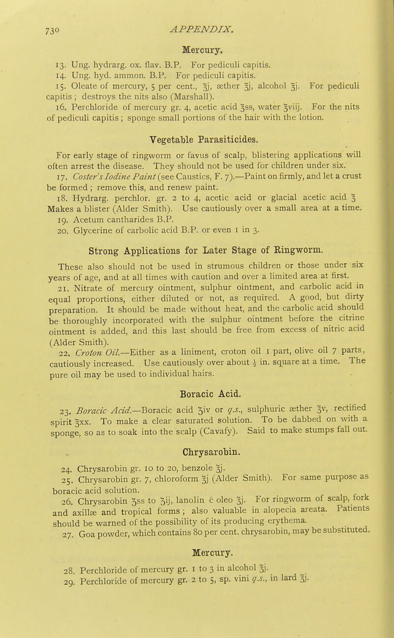 73° Mercury. 13. Ung. hydrarg. ox. ilav. B.P. For pediculi capitis. 14. Ung. hyd. amnion. B.P. For pediculi capitis. 15. Oleate of mercury, 5 per cent., jj, aether 3J, alcohol 3J. For pediculi capitis ; destroys the nits also (Marshall). 16. Perchloride of mercury gr. 4, acetic acid 3SS, water 3viij. For the nits of pediculi capitis ; sponge small portions of the hair with the lotion. Vegetable Parasiticides. For early stage of ringworm or favus of scalp, blistering applications will often arrest the disease. They should not be used for children under six. 17. Coster's Iodine Paint (see Caustics, F. 7).—Paint on firmly, and let a crust be formed ; remove this, and renew paint. 18. Hydrarg. perchlor. gr. 2 to 4, acetic acid or glacial acetic acid 3 Makes a blister (Alder Smith). Use cautiously over a small area at a time. 19. Acetum cantharides B.P. 20. Glycerine of carbolic acid B.P. or even 1 in 3. Strong Applications for Later Stage of Eingworm. These also should not be used in strumous children or those under six years of age, and at all times with caution and over a limited area at first. 21. Nitrate of mercury ointment, sulphur ointment, and carbolic acid in equal proportions, either diluted or not, as required. A good, but dirty preparation. It should be made without heat, and the carbolic acid should be thoroughly incorporated with the sulphur ointment before the citrine ointment is added, and this last should be free from excess of nitric acid (Alder Smith). 22. Croton Oil.—Either as a liniment, croton oil 1 part, olive oil 7 parts, cautiously increased. Use cautiously over about \ in. square at a time. The pure oil may be used to individual hairs. Boracic Acid. 23. Boracic Acid.—Boracic acid $iv or q.s., sulphuric aether 5V, rectified spirit 3xx. To make a clear saturated solution. To be dabbed on with a sponge, so as to soak into the scalp (Cavafy). Said to make stumps fall out. Chrysarobin. 24. Chrysarobin gr. 10 to 20, benzole 5]. 25. Chrysarobin gr. 7, chloroform 3J (Alder Smith). For same purpose as boracic acid solution. 26. Chrysarobin 5ss to ^ij, lanolin c oleo 3]. For ringworm of scalp, fork and axillae and tropical forms ; also valuable in alopecia areata. Patients should be warned of the possibility of its producing erythema. 27. Goa powder, which contains 80 per cent, chrysarobin, may be substituted. Mercury. 28. Perchloride of mercury gr. 1 to 3 in alcohol 5]. 29. Perchloride of mercury gr. 2 to 5, sp. vini q.s., in lard 3J.
