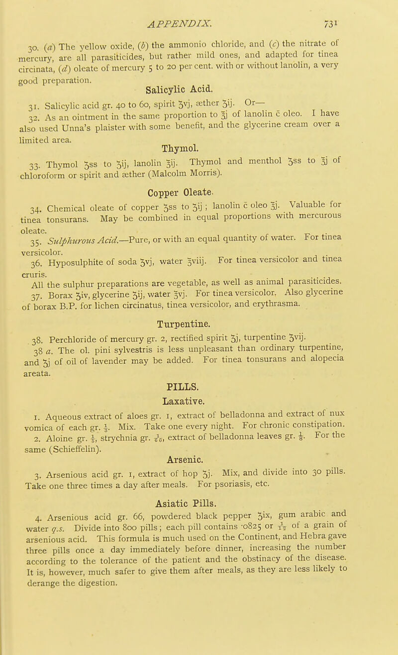 30. (<t) The yellow oxide, (b) the ammonio chloride, and (t) the nitrate of mercury, are all parasiticides, but rather mild ones, and adapted for tinea circinata, (d) oleate of mercury 5 to 20 percent, with or without lanolin, a very good preparation. Salicylic Acid. 31. Salicylic acid gr. 40 to 60, spirit Jvj, aether 5ij. Or— 32 As an ointment in the same proportion to $ of lanolin c oleo. I have also used Unna's plaister with some benefit, and the glycerine cream over a limited area. Thymol. 33. Thymol 5ss to lanolin gij. Thymol and menthol 5ss to 53 of chloroform or spirit and eether (Malcolm Morris). Copper Oleate. 34. Chemical oleate of copper ^ss to $ij ; lanolin c oleo 5]. Valuable for tinea tonsurans. May be combined in equal proportions with mercurous 35. Sulphurous Acid.—Pure, or with an equal quantity of water. For tinea versicolor. . 36. Hyposulphite of soda 5vj, water gviij. For tinea versicolor and tinea cruris. . . All the sulphur preparations are vegetable, as well as animal parasiticides. 37. Borax 5iv, glycerine 5ij, water 3vj. For tinea versicolor. Also glycerine of borax B.P. for lichen circinatus, tinea versicolor, and erythrasma. Turpentine. 38. Perchloride of mercury gr. 2, rectified spirit 5j, turpentine 5vij. 38 a. The ol. pini sylvestris is less unpleasant than ordinary turpentine, and 5) of oil of lavender may be added. For tinea tonsurans and alopecia areata. PILLS. Laxative. 1. Aqueous extract of aloes gr. 1, extract of belladonna and extract of nux vomica of each gr. |. Mix. Take one every night. For chronic constipation. 2. Aloine gr. i, strychnia gr. ^1 extract of belladonna leaves gr. For the same (Schieffelin). Arsenic. 3. Arsenious acid gr. 1, extract of hop 5j. Mix, and divide into 30 pills. Take one three times a day after meals. For psoriasis, etc. Asiatic Pills. 4. Arsenious acid gr. 66, powdered black pepper 5ix, gum arabic and water q.s. Divide into 800 pills; each pill contains -0825 or XV of a grain of arsenious acid. This formula is much used on the Continent, and Hebra gave three pills once a day immediately before dinner, increasing the number according to the tolerance of the patient and the obstinacy of the disease. It is, however, much safer to give them after meals, as they are less likely to derange the digestion.