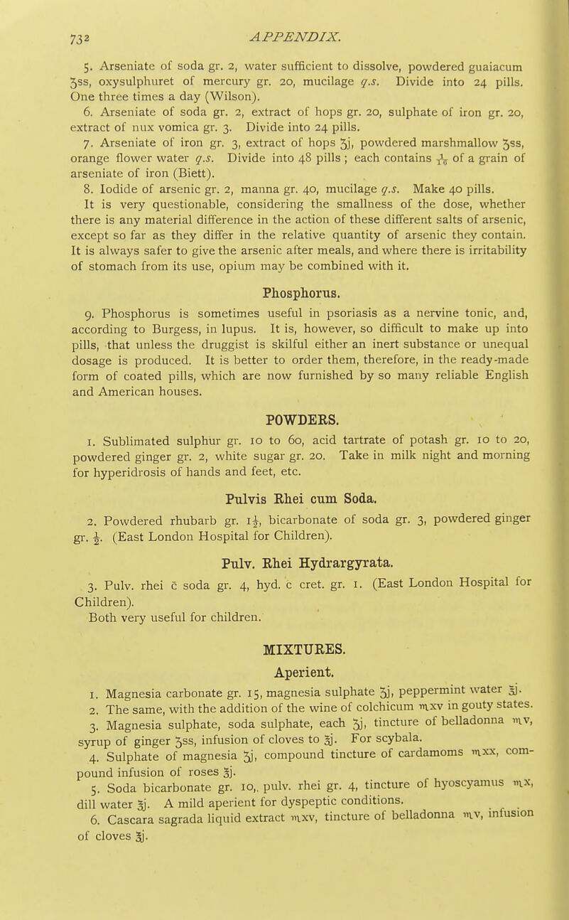 5. Arseniatc of soda gr. 2, water sufficient to dissolve, powdered guaiacum 5ss, oxysulphuret of mercury gr. 20, mucilage q.s. Divide into 24 pills. One three times a day (Wilson). 6. Arseniate of soda gr. 2, extract of hops gr. 20, sulphate of iron gr. 20, extract of mix vomica gr. 3. Divide into 24 pills. 7. Arseniate of iron gr. 3, extract of hops 5ji powdered marshmallow 5ss, orange flower water q.s. Divide into 48 pills ; each contains TV of a grain of arseniate of iron (Biett). 8. Iodide of arsenic gr. 2, manna gr. 40, mucilage q.s. Make 40 pills. It is very questionable, considering the smallness of the dose, whether there is any material difference in the action of these different salts of arsenic, except so far as they differ in the relative quantity of arsenic they contain. It is always safer to give the arsenic after meals, and where there is irritability of stomach from its use, opium may be combined with it. Phosphorus. 9. Phosphorus is sometimes useful in psoriasis as a nervine tonic, and, according to Burgess, in lupus. It is, however, so difficult to make up into pills, that unless the druggist is skilful either an inert substance or unequal dosage is produced. It is better to order them, therefore, in the ready-made form of coated pills, which are now furnished by so many reliable English and American houses. POWDERS. 1. Sublimated sulphur gr. 10 to 60, acid tartrate of potash gr. 10 to 20, powdered ginger gr. 2, white sugar gr. 20. Take in milk night and morning for hyperidrosis of hands and feet, etc. Pulvis Rhei cum Soda. 2. Powdered rhubarb gr. \\, bicarbonate of soda gr. 3, powdered ginger gr. \. (East London Hospital for Children). Pulv. Rhei Hydrargyrata. 3. Pulv. rhei c soda gr. 4, hyd. c cret. gr. 1. (East London Hospital for Children). Both very useful for children. MIXTURES. Aperient. 1. Magnesia carbonate gr. 15, magnesia sulphate 5j, peppermint water gj. 2. The same, with the addition of the wine of colchicum mxv in gouty states. 3. Magnesia sulphate, soda sulphate, each 3j, tincture of belladonna >nv, syrup of ginger 5ss, infusion of cloves to gj. For scybala. 4. Sulphate of magnesia 5j, compound tincture of cardamoms mxx, com- pound infusion of roses §j. 5. Soda bicarbonate gr. 10,. pulv. rhei gr. 4, tincture of hyoscyamus m.x, dill water %. A mild aperient for dyspeptic conditions. 6. Cascara sagrada liquid extract mxv, tincture of belladonna mv, infusion of cloves 3j.