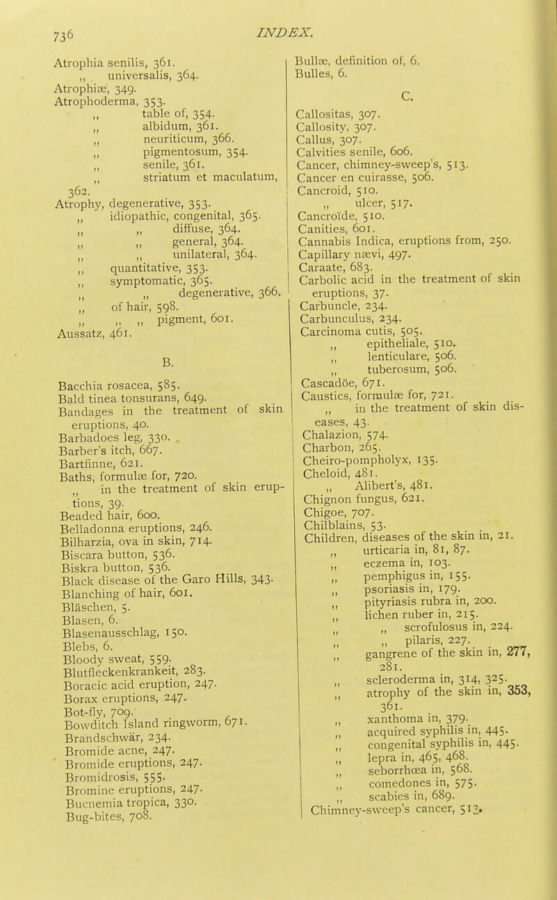 Atrophia senilis, 361. „ universalis, 364. Atrophia;', 349. Atrophoderma, 353. table of, 354. „ albidum, 361. ,, neuriticum, 366. „ pigmentosum, 354. ,, senile, 361. ,, striatum et maculatum, 362. Atrophy, degenerative, 353. ,, idiopathic, congenital, 365. „ „ diffuse, 364. general, 364. ,, ,, unilateral, 364. „ quantitative, 353. ,, symptomatic, 365. n „ degenerative, 366. „ of hair, 598. „ ,, „ pigment, 601. Aussatz, 461. B. Bacchia rosacea, 585. Bald tinea tonsurans, 649. Bandages in the treatment of skin eruptions, 40. Barbadoes leg, 330. Barber's itch, 667. Bartfinne, 621. Baths, formulae for, 720. in the treatment of skin erup- tions, 39. Beaded hair, 600. Belladonna eruptions, 246. Bilharzia, ova in skin, 714. Biscara button, 536. Biskra button, 536. Black disease of the Garo Hills, 343. Blanching of hair, 601. Blaschen, 5. Blasen, 6. Blasenausschlag, 150. Blebs, 6. Bloody sweat, 559. Blutfleckenkrankeit, 283. Boracic acid eruption, 247. Borax eruptions, 247. Bot-fly, 709. _ Bovvditch Island ringworm, 671. Brandschwar, 234. Bromide acne, 247. Bromide eruptions, 247. Bromidrosis, 555- Bromine eruptions, 247. Bucnemia tropica, 330. Bug-bites, 708. Bulla;, definition of, 6. Bulles, 6. C. Callositas, 307. Callosity, 307. Callus, 307. Calvities senile, 606. Cancer, chimney-sweep's, 513. Cancer en cuirasse, 506. Cancroid, 510. ulcer, 517. Cancroi'de, 510. Canities, 601. Cannabis Indica, eruptions from, 250. Capillary neevi, 497. Caraate, 683. Carbolic acid in the treatment of skin eruptions, 37. Carbuncle, 234. Carbunculus, 234. Carcinoma cutis, 505. ,, epitheliale, 510. ,, lenticulare, 506. ,, tuberosum, 506. Cascadoe, 671. Caustics, formulae for, 721. ,, in the treatment of skin dis- eases, 43. Chalazion, 574. Charbon, 265. Cheiro-pompholyx, 135. Cheloid, 481. Alibert's, 481. Chignon fungus, 621. Chigoe, 707. Chilblains, 53. Children, diseases of the skin in, 21. „ urticaria in, 81, 87. „ eczema in, 103. „ pemphigus in, 155. ,, psoriasis in, 179. „ pityriasis rubra in, 200. ,, lichen ruber in, 215. „ scrofulosus in, 224. „ pilaris, 227 gangrene of the skin in, <J77, 281. „ scleroderma in, 314, 325- „ atrophy of the skin in, 353, 361. „ xanthoma in, 379. „ acquired syphilis in, 445- ,, congenital syphilis in, 445. „ lepra in, 465, 468. „ seborrhoea in, 568. „ comedones in, 575. ,, scabies in, 689. Chimney-sweep's cancer, 513.