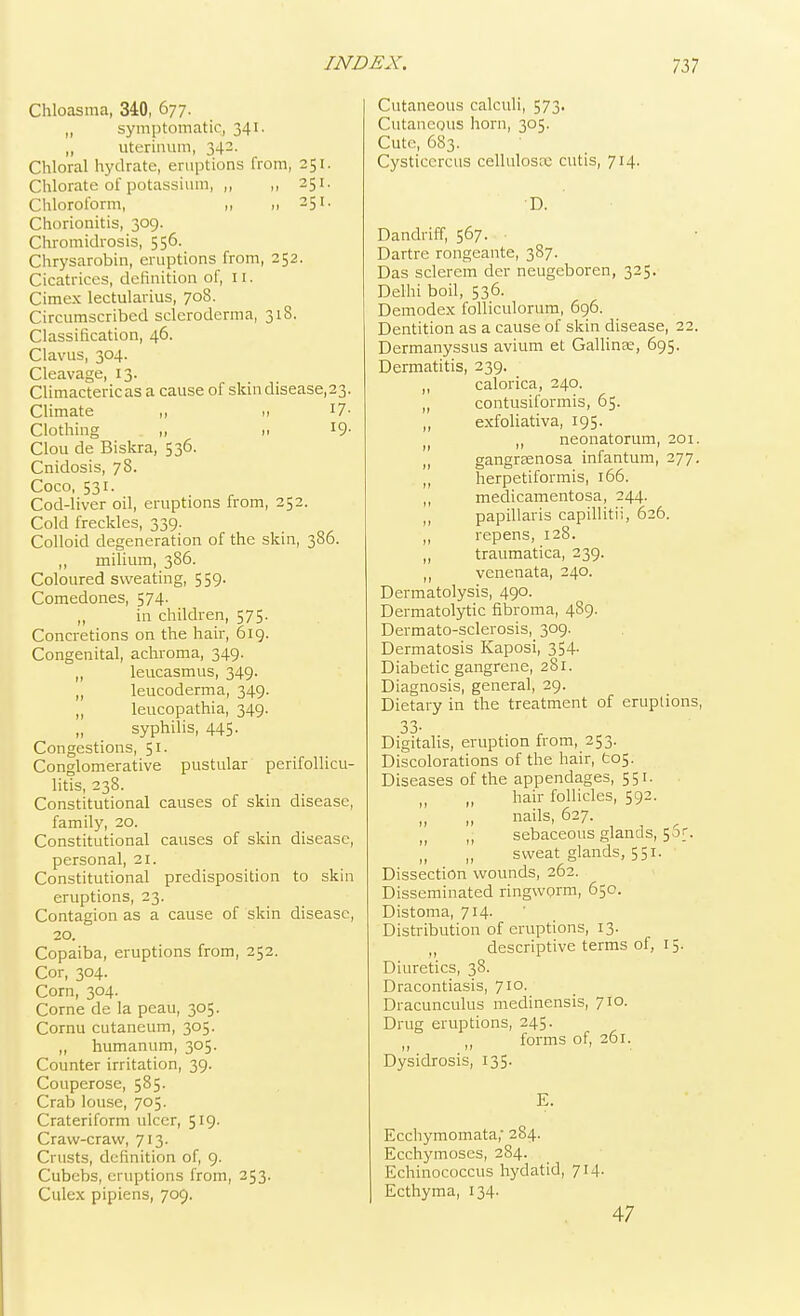 Chloasma, 340, 677. „ symptomatic, 341. „ uterinum, 342. Chloral hydrate, eruptions from, 251. Chlorate of potassium, ,, ,, 251. Chloroform, ,, 251. Chorionitis, 309. Chromidrosis, 556. Chrysarobin, eruptions from, 252. Cicatrices, definition of, II. Cimex lectularius, 708. Circumscribed scleroderma, 318. Classification, 46. Clavus, 304. Cleavage, 13. Climactericasacause of skin disease, 23. Climate „ » J7- Clothing „ 11 19' Clou de Biskra, 536. Cnidosis, 78. Coco, 531. Cod-liver oil, eruptions from, 252. Cold freckles, 339. Colloid degeneration of the skin, 386. ,, milium, 386. Coloured sweating, 559. Comedones, 574. „ in children, 575. Concretions on the hair, 619. Congenital, achroma, 349. ,, leucasmus, 349. „ leucoderma, 349. ,, leucopathia, 349. syphilis, 445. Congestions, 51. Conglomerative pustular perifollicu- litis, 238. Constitutional causes of skin disease, family, 20. Constitutional causes of skin disease, personal, 21. Constitutional predisposition to skin eruptions, 23. Contagion as a cause of skin disease, 20. Copaiba, eruptions from, 252. Cor, 304. Corn, 304. Corne de la peau, 305. Cornu cutaneum, 305. „ humanum, 305. Counter irritation, 39. Couperose, 585- Crab louse, 705. Crateriform ulcer, 519. Craw-craw, 713. Crusts, definition of, 9. Cubcbs, eruptions from, 253. Culex pipiens, 709. Cutaneous calculi, 573. Cutaneous horn, 305. Cute, 683. Cysticcrcus cellulosa; cutis, 714. D. Dandriff, 567. Dartre rongeante, 387. Das sclerem der neugeboren, 325. Delhi boil, 536. Demodex folliculorum, 696. Dentition as a cause of skin disease, 22. Dermanyssus avium et Gallinse, 695. Dermatitis, 239. „ calorica, 240. „ contusiformis, 65. „ exfoliativa, 195. ti „ neonatorum, 201. „ gangreenosa infantum, 277. „ herpetiformis, 166. „ medicamentosa, 244. ,, papillaris capillitii, 626. „ repens, 128. „ traumatica, 239. „ venenata, 240. Dermatolysis, 490. Dermatolytic fibroma, 489. Dermato-sclerosis, 309. Dermatosis Kaposi, 354- Diabetic gangrene, 281. Diagnosis, general, 29. Dietary in the treatment of eruptions, 33- . r Digitalis, eruption from, 253. Discolorations of the hair, Cos. Diseases of the appendages, 551. „ „ hair follicles, 592. nails, 627. „ ,, sebaceous glands, 5of. sweat glands, 551. Dissection wounds, 262. Disseminated ringworm, 650. Distoma, 714. Distribution of eruptions, 13. ,, descriptive terms of, 15. Diuretics, 38. Dracontiasis, 710. Dracunculus medinensis, 710. Drug eruptions, 245. t) „ forms of, 261. Dysidrosis, 135. E. Ecchymomata,' 284. Ecchymoses, 284. Echinococcus hydatid, 714. Ecthyma, 134. 47