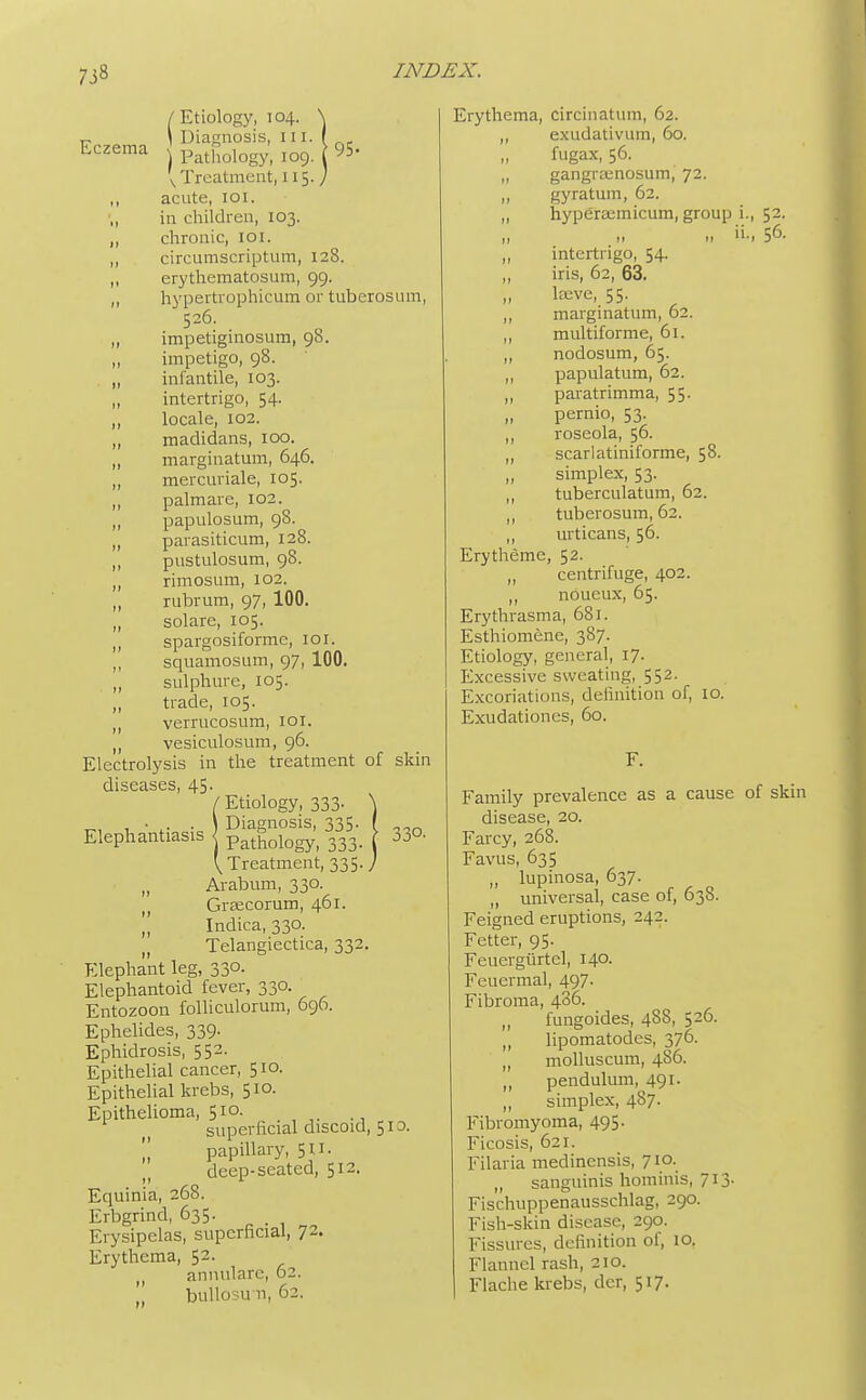 I Etiology, 104. Frzema ' Diagnosis, ill. ■ Lczema Pathoiogyi 109. 95- v Treatment, 115J ,, acute, 101. ,, in children, 103. „ chronic, 101. ,, circumscriptum, 128. ,, erythematosum, 99. ,, hypertrophicum or tuberosum, 526. „ impetiginosum, 98. impetigo, 98. „ infantile, 103. „ intertrigo, 54. ,, locale, 102. ,, madidans, 100. „ marginatum, 646. „ mercuriale, 105. ,, palmare, 102. ,, papillosum, 98. „ parasiticum, 128. ,, pustulosum, 98. ,, rimosum, 102. ,, rubrum, 97, 100. „ solare, 105. ,, spargosiforme, 101. ,, squamosum, 97, 100. „ sulphure, 105. trade, 105. ,, verrucosum, 101. „ vesiculosum, 96. Electrolysis in the treatment of skin diseases, 45. / Etiology, 333- t,, , • .. ■ \ Diagnosis, 335. Elephantiasis j Pathologyi 333 ^Treatment, 335 ,, Arabum, 330. () Graecorum, 461. „ Indica, 330. n Telangiectica, 332. Elephant leg, 330. Elephantoid fever, 330. Entozoon folliculorum, 696. Ephelides, 339. Ephidrosis, 552. Epithelial cancer, 510. Epithelial krebs, 510. Epithelioma, 510. superficial discoid, 51a  papillary, 511. deep-seated, 512. Equinia, 268. Erbgrind, 635. Erysipelas, superficial, 72. Erythema, 52. () annulare, 62. builosu-n, 62. ,0. Erythema, circinatum, 62. ,, exudativum, 60. fugax, 56. „ gangramosum, 72. „ gyratum, 62. „ hyperaemicum, group i., 52. ,1 56- intertrigo, 54. ,, iris, 62, 63. laeve, 55. ,, marginatum, 02. ,, multiforme, 61. „ nodosum, 65. ,, papulatum, 62. ,, paratrimma, 55. pernio, 53. ,, roseola, 56. „ scarlatiniforme, 58. „ simplex, 53. ,, tuberculatum, 62. ,, tuberosum, 62. „ urticans, 56. Erytheme, 52. ,, centrifuge, 402. ,, noueux, 65. Erythrasma, 681. Esthiomene, 387. Etiology, general, 17. Excessive sweating, 552. Excoriations, definition of, 10. Exudationcs, 60. Family prevalence as a cause of skin disease, 20. Farcy, 268. Favus, 635 „ lupinosa, 637. universal, case of, 638. Feigned eruptions, 242. Fetter, 95. Feuergiirtel, 140. Feuermal, 497. Fibroma, 436. fungoides, 488, 526. ,, lipomatodes, 376. „ molluscum, 486. ,, pendulum, 491. ,, simplex, 487. Fibromyoma, 495. Ficosis, 621. Filaria medinensis, 710. „ sanguinis hominis, 713. Fischuppenausschlag, 290. Fish-skin disease, 290. Fissures, definition of, 10. Flannel rash, 210. Flache krebs, der, 517.