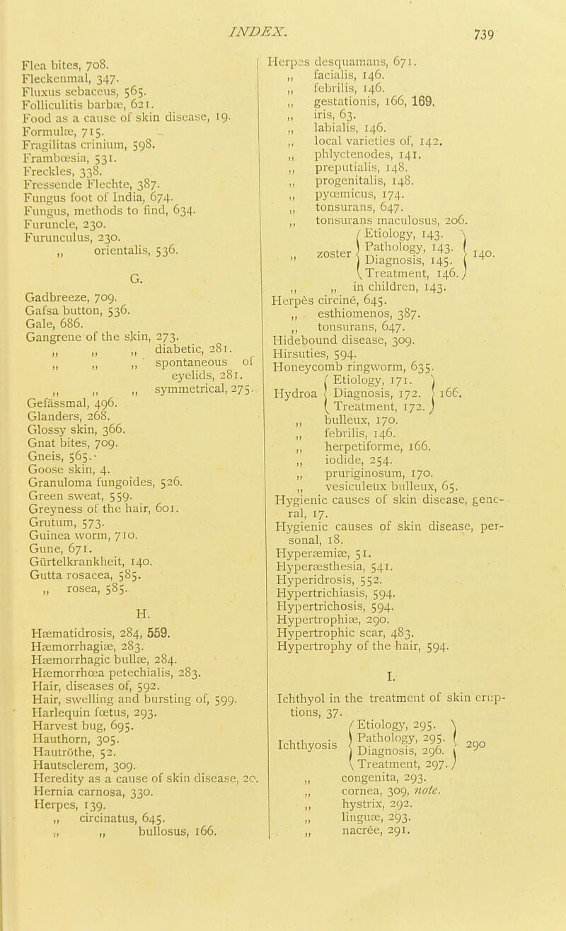 Flea bites, 708. Fleckenmal, 347. Fluxus sebaceus, 565. Folliculitis barbae, 621. Food as a cause of skin disease, 19. Formula;, 715. Fragilitas cxinium, 59§. Frambcesia, 531. Freckles, 338. Fressende Flechte, 387. Fungus foot of India, 674. Fungus, methods to find, 634. Furuncle, 230. Furunculus, 230. „ orientalis, 536. Gadbreeze, 709. Gafsa button, 536. Gale, 686. Gangrene of the skin, 273. diabetic, 281. „ „ ,, spontaneous ol eyelids, 281. ,, ,, ,1 symmetrical, 275. Gefiissmal, 496. Glanders, 268. Glossy skin, 366. Gnat bites, 709. Gneis, 565.■ Goose skin, 4. Granuloma fungoides, 526. Green sweat, 559. Greyness of the hair, 601. Grutum, 573. Guinea worm, 710. Gune, 671. Gtirtelkrankheit, 140. Gutta rosacea, 585. ,, rosea, 585- H. Haematidrosis, 284, 559. Haemorrhagiae, 283. Haemorrhagic bullae, 284. Haemorrhcea petcchialis, 283. Hair, diseases of, 592. Hair, swelling and bursting of, 599. Harlequin foetus, 293. Harvest bug, 695. Hauthorn, 305. Hautrothe, 52. Hautsclerem, 309. Heredity as a cause of skin disease, 20. Hernia carnosa, 330. Herpes, 139. „ circinatus, 645. „ bullosus, 166. Herpes desquamans, 671. ,, facialis, 146. ,, febrilis, 146. ,, gestationis, 166, 169. it iris, 63. ,, labialis, 146. „ local varieties of, 142. phlyctenules, 141. ,, preputialis, 148. ,, progenitalis, 148. ,, pycemicus, 174. ,, tonsurans, 647. ,, tonsurans maculosus, 206. /■Etiology, 143. \ Pathology, 143- ( uo_ zoster \ Diagnosis, 145. ( \ Treatment, 146. J M3- „ in children, Herpes circine, 645. „ esthiomenos, 387. ,, tonsurans, 647. Hidebound disease, 309. Hirsuties, 594. Honeycomb ringworm, 635. I Etiology, 171. 1 Hydroa I Diagnosis, 172. > 166. ( Treatment, 172. ) ,, bulleux, 170. ,, febrilis, 146. ,, herpetiforme, 166. iodide, 254. ,, pruriginosum, 170. ,, vesiculeux bulleux, 65. Hygienic causes of skin disease, gene ral, 17. Hygienic causes of skin disease, per sonal, 18. Hyperaemiae, 51. Hyperaesthesia, 541. Hyperidrosis, 552. Hypertrichiasis, 594. Hypertrichosis, 594. Hypertrophiae, 290. Hypertrophic scar, 483. Hypertrophy of the hair, 594. I. Ichthyol in the treatment of skin enq tions, 37- /Etiology, 295. \ T . . \ Pathology, 295. I Ichthyosis DiagnoslJ 41 290 ' Treatment, 297.; „ congenita, 293. ,, cornea, 309, note. „ hystrix, 292. linguae, 293. „ nacree, 291.