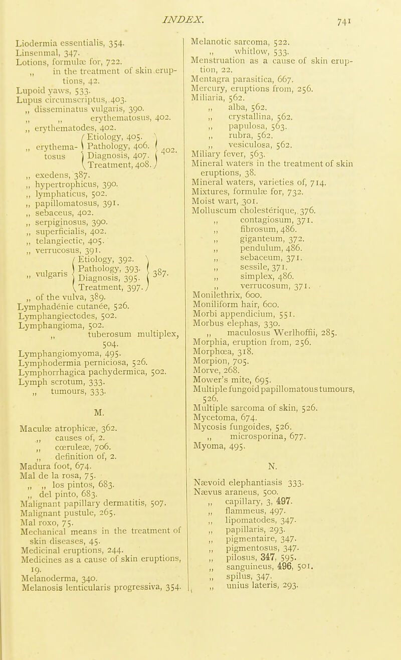 Liodermia essentialis, 354. Linsenmal, 347. Lotions, formula- for, 722. „ in the treatment of skin erup- tions, 42. Lupoid yaws, 533. Lupus circumscriptus,.403. „ disseminatus vulgaris, 390. „ n erythematosus, 402. ,, erythematodes, 402- / Etiology, 405- \ ., erythema- \ Pathology, 406. [ tosus ] Diagnosis, 407. ( 4 V Treatment, 408.7 ,, exedens, 387. ,, hypertrophicus, 390. ., lymphaticus, 502. „ papillomatosus, 391. ,, sebaceus, 402. ,, serpiginosus, 390. ,, superficialis, 402. ,, telangiectic, 405. ,, verrucosus, 391. / Etiology, 392. \ vulgaris Pathol°gy' 393- ,8-  vuJgans j Diagnosis, 395. 3 7' \ Treatment, 397. / ,, of the vulva, 389. Lymphadenie cutanee, 526. Lymphangiectodes, 502. Lymphangioma, 5°2- tuberosum multiplex, 504. Lymphangiomyoma, 495. Lymphodermia perniciosa, 526. Lymphorrhagica pachydermica, 502. Lymph scrotum, 333. „ tumours, 333. M. Maculae atrophica;, 362. „ causes of, 2. „ ccerulese, 706. ,, definition of, 2. Madura foot, 674. Mai de la rosa, 75. „ „ los pintos, 683. ,, del pinto, 683. Malignant papillary dermatitis, 507. Malignant pustule, 265. Mai roxo, 75. Mechanical means in the treatment of skin diseases, 45- Medicinal eruptions, 244. Medicines as a cause of skin eruptions, 19- Melanoderma, 340. Melanosis lenticularis progressiva, 354. Melanotic sarcoma, 522. „ whitlow, 533. Menstruation as a cause of skin erup- tion, 22. Mentagra parasitica, 667. Mercury, eruptions from, 256. Miliaria, 562. 1, alba, 562. ,, crystallina, 562. ,, papulosa, 563. ,, rubra, 562. ,, vesiculosa, 562. Miliary fever, 563. Mineral waters in the treatment of skin eruptions, 38. Mineral waters, varieties of, 714. Mixtures, formulae for, 732. Moist wart, 301. Molluscum cholesterique, 376. ,, contagiosum, 371. ,, fibrosum, 486. „ giganteum, 372. ,, pendulum, 486. ,, sebaceum, 371. „ sessile, 371. „ simplex, 486. ,, verrucosum, 371. Monilethrix, 600. Moniliform hair, 600. Morbi appendicium, 551. Morbus elephas, 330. ,, maculosus Werlhoffii, 285. Morphia, eruption from, 256. Morphcea, 318. Morpion, 705. Morve, 268. Mower's mite, 695. Multiple fungoid papillomatous tumours, 526. Multiple sarcoma of skin, 526. Mycetoma, 674. Mycosis fungoides, 526. ,, microsporia, 677. Myoma, 495. N. Nsevoid elephantiasis 333. Naevus araneus, 500. ,, capillary, 3, 497. „ flammeus, 497. ,, lipomatodes, 347- „ papillaris, 293. ,, pigmentaire, 347. ,, pigmentosus, 347. „ pilosus, 347, 595- ,, sanguineus, 496, 501- „ spilus, 347- ,, unius lateris, 293.