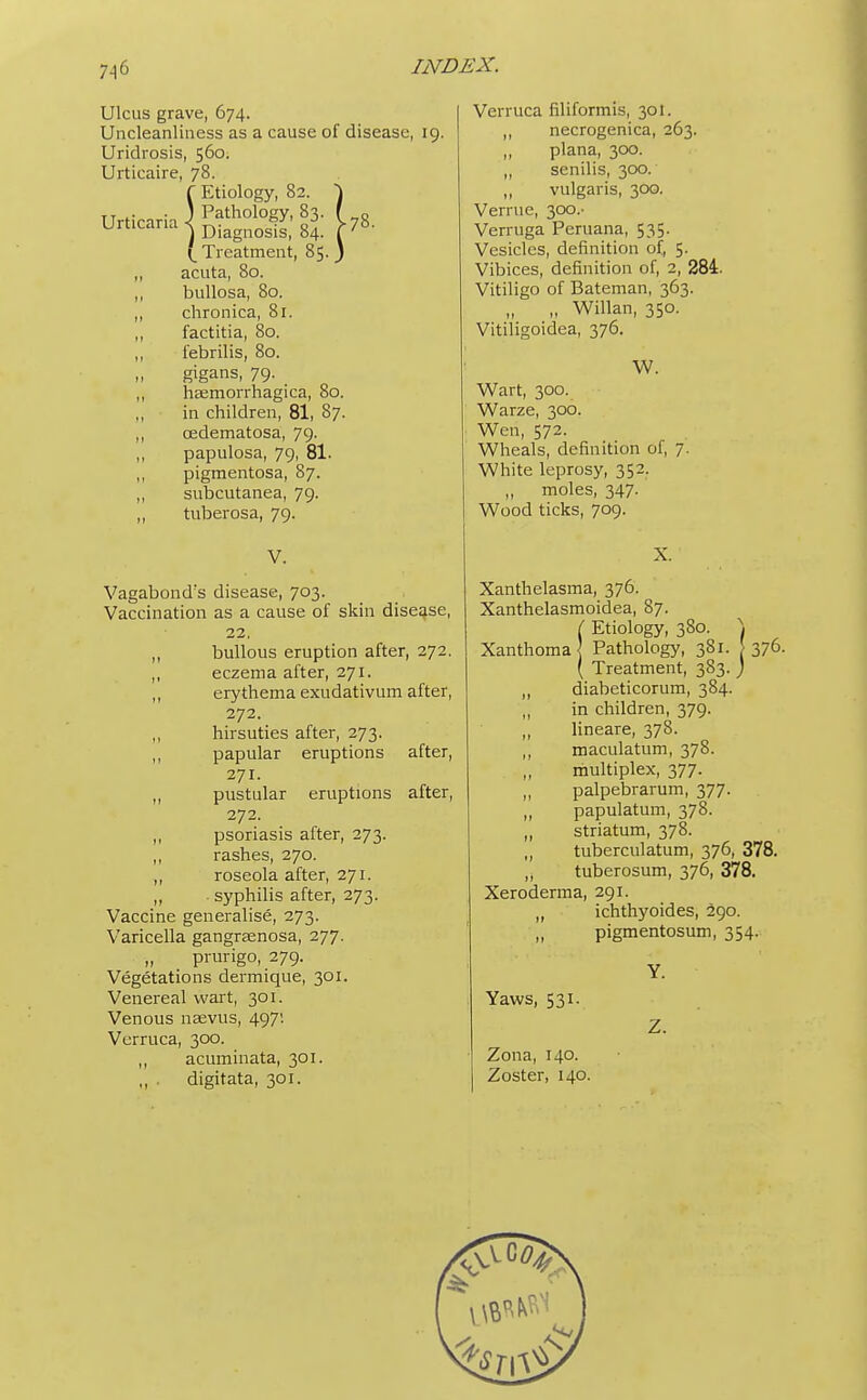 7^6 Ulcus grave, 674. Uncleanliness as a cause of disease, 19. Uridrosis, 560. Urticaire, 78. f Etiology, 82. \ Urtirarii ■) Path0l0gy'83' 178 Urticana ) Diagnosis, 84. f 7 (Treatment, 85. ) ,, acuta, 80. ,, bullosa, 80. ,, chronica, 81. ,, factitia, 80. ,, febrilis, 80. gigans, 79. ,, hEemorrhagica, 80. ,, in children, 81, 87. ,, cedematosa, 79- ,, papulosa, 79, 81. ,, pigmentosa, 87. ,, subcutanea, 79. ,, tuberosa, 79. V. Vagabond's disease, 703. Vaccination as a cause of skin disease, 22, ,, bullous eruption after, 272. ,, eczema after, 271. ,, erythema exudativum after, 272. hirsuties after, 273. ,, papular eruptions after, 271. ,, pustular eruptions after, 272. ,, psoriasis after, 273. ,, rashes, 270. ,, roseola after, 271. ,, syphilis after, 273. Vaccine generalise, 273. Varicella gangraenosa, 277. „ prurigo, 279. Vegetations dermique, 301. Venereal wart, 301. Venous naevus, 497; Verruca, 300. ,, acuminata, 301. ,, . digitata, 301. Verruca filiformis, 30]. ,, necrogenica, 263. plana, 300. „ senilis, 300. vulgaris, 300. Venue, 300.- Verruga Peruana, 535. Vesicles, definition of, 5. Vibices, definition of, 2, 284. Vitiligo of Bateman, 363. „ Willan, 350. Vitiligoidea, 376. IV. Wart, 300. Warze, 300. Wen, 572. Wheals, definition of, 7. White leprosy, 352. „ moles, 347. Wood ticks, 709. X. Xanthelasma, 376. Xanthelasmoidea, 87. ( Etiology, 380. \ Xanthoma Pathology, 381. [376. ( Treatment, 383.) ,, diabeticorum, 384. ,, in children, 379. ,, lineare, 378. ,, maculatum, 378. multiplex, 377. ,, palpebrarum, 377. „ papulatum, 378. ,, striatum, 378. ,, tuberculatum, 376, 378. „ tuberosum, 376, 378. Xeroderma, 291. „ ichthyoides, 290. „ pigmentosum, 354.. Yaws, 531. Zona, 140. Zoster, 140. Y. Z.