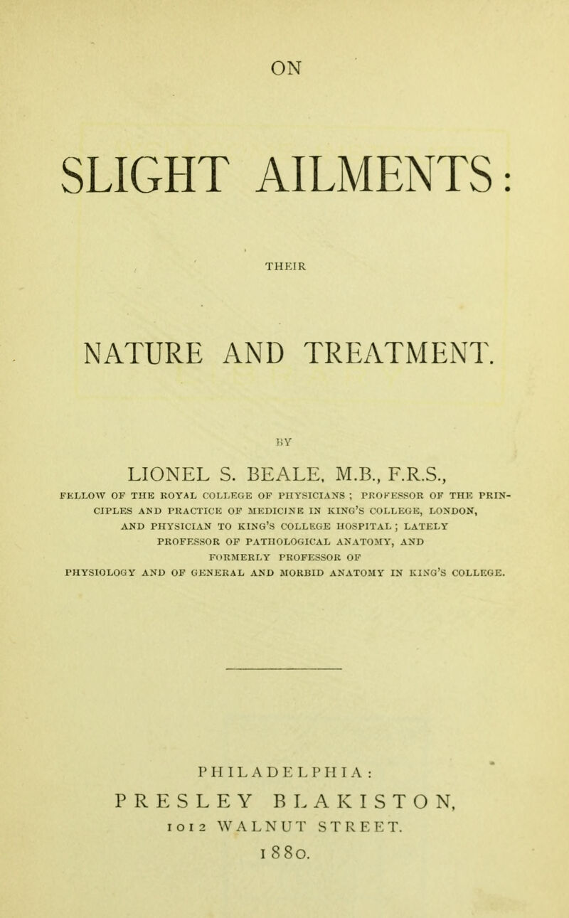 ON SLIGHT AILMENTS: THKIR NATURE AND TREATMENT. LIONEL S. BEALE, M.B., F.R.S, FELLOW OF THE ROYAL COLLEGE OF PHYSICIANS J PROFESSOR OF THE PRIN- CIPLES AND PRACTICE OF MEDICINE IN KING'S COLLEGE, LONDON, AND PHYSICIAN TO KING'S COLLEGE HOSPITAL J LATELY PROFESSOR OF PATHOLOGICAL ANATOMY, AND FORMERLY PROFESSOR OF PHYSIOLOGY AND OF GENERAL AND MORBID ANATOMY IN KING'S COLLEGE. PHILADELPHIA: PRESLEY BLAKISTON, i o i 2 WALNUT S T R E E T. I 880.