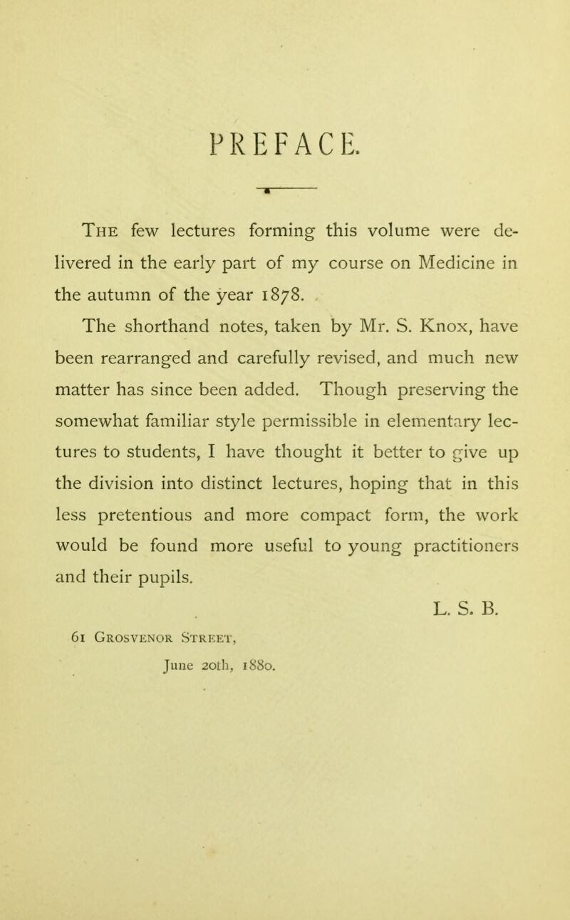 PREFACE. The few lectures forming this volume were de- livered in the early part of my course on Medicine in the autumn of the year 1878. The shorthand notes, taken by Mr. S. Knox, have been rearranged and carefully revised, and much new matter has since been added. Though preserving the somewhat familiar style permissible in elementary lec- tures to students, I have thought it better to give up the division into distinct lectures, hoping that in this less pretentious and more compact form, the work would be found more useful to young practitioners and their pupils. L. S. B. 61 Grosvenor Street, June 20th, 1880.
