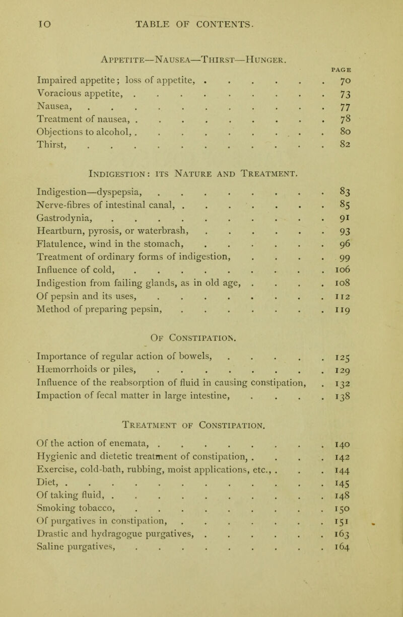Appetite—Nausea—Thirst—Hunger. PAGE Impaired appetite; loss of appetite, ...... 70 Voracious appetite, .... ..... 73 Nausea, . . . 77 Treatment of nausea, 78 Objections to alcohol,. . . . .* ... .80 Thirst, 82 Indigestion : its Nature and Treatment. Indigestion—dyspepsia, ........ 83 Nerve-fibres of intestinal canal, . 85 Gastrodynia, . . • 91 Heartburn, pyrosis, or waterbrash, 93 Flatulence, wind in the stomach, 96 Treatment of ordinary forms of indigestion, .... 99 Influence of cold, 106 Indigestion from failing glands, as in old age, . . . .108 Of pepsin and its uses, . . . . . . . .112 Method of preparing pepsin, . . . . . . .119 Of Constipation. Importance of regular action of bowels, . . . . .125 Haemorrhoids or piles, . . 129 Influence of the reabsorption of fluid in causing constipation, . 132 Impaction of fecal matter in large intestine, . . . .138 Treatment of Constipation. Of the action of enemata, 140 Hygienic and dietetic treatment of constipation, .... 142 Exercise, cold-bath, rubbing, moist applications, etc., . . . 144 Diet, 145 Of taking fluid, 148 Smoking tobacco, . . . . . . . . .150 Of purgatives in constipation, ....... 151 Drastic and hydragogue purgatives, . . . . . .163 Saline purgatives, . . . . . . . . .164